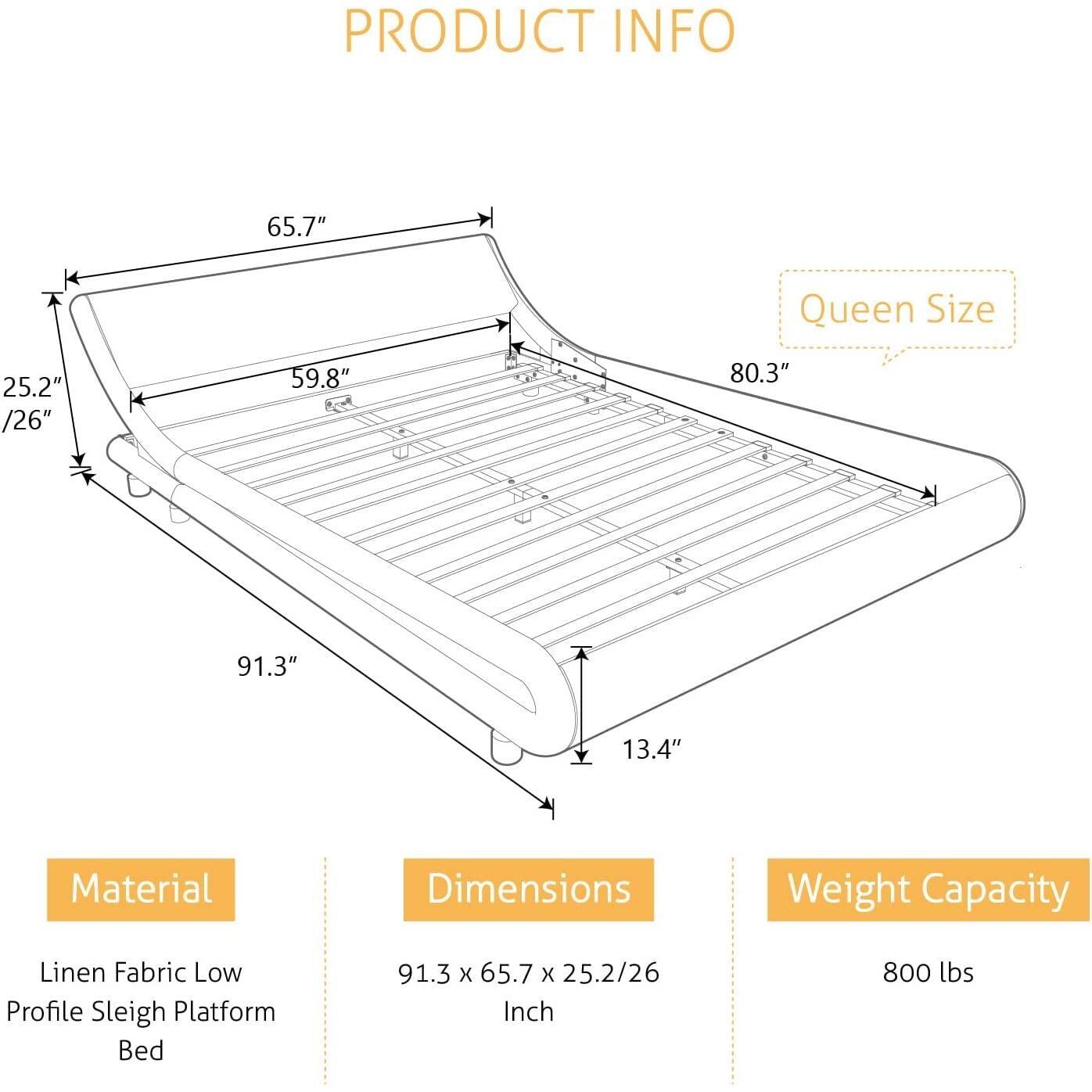 PRODUCT INFO

Material: Linen Fabric Low Profile Sleigh Platform Bed
Dimensions: 91.3 x 65.7 x 25.2/26 Inch
Weight Capacity: 800 lbs

Queen Size: 65.7"
25.2" /26"
59.8"
80.3"
91.3"
13.4"