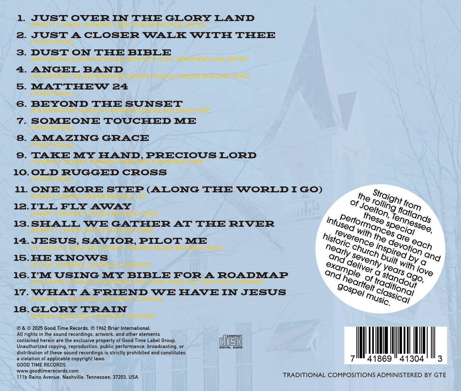 1. JUST OVER IN THE GLORY LAND  
   (EMMETT DEAN) UNIVERSAL MUSIC PUBLISHING LIMITED

2. JUST A CLOSER WALK WITH THEE  
   (TRADITIONAL) MUSIC

3. DUST ON THE BIBLE  
   (WALTER BAILES, JOHNNIE BAILES) SONY/ATV MUSIC PUBLISHING (UK) LIMITED

4. ANGEL BAND  
   (WILLIAM BATCHELDER BRADBURY JEFFERS HASCALL) BRIDGE BUILDING MUSIC

5. MATTHEW 24  
   (TRADITIONAL)

6. BEYOND THE SUNSET  
   (B B EDMIASTON, HORACE A KENNEDY) BRIDGE BUILDING MUSIC

7. SOMEONE TOUCHED ME  
   (TRADITIONAL)

8. AMAZING GRACE  
   (TRADITIONAL)

9. TAKE MY HAND, PRECIOUS LORD  
   (THOMAS A DORSEY) WARNER-TAMERLANE PUBLISHING CORP

10. OLD RUGGED CROSS  
   (TRADITIONAL)

11. ONE MORE STEP (ALONG THE WORLD I GO)  
