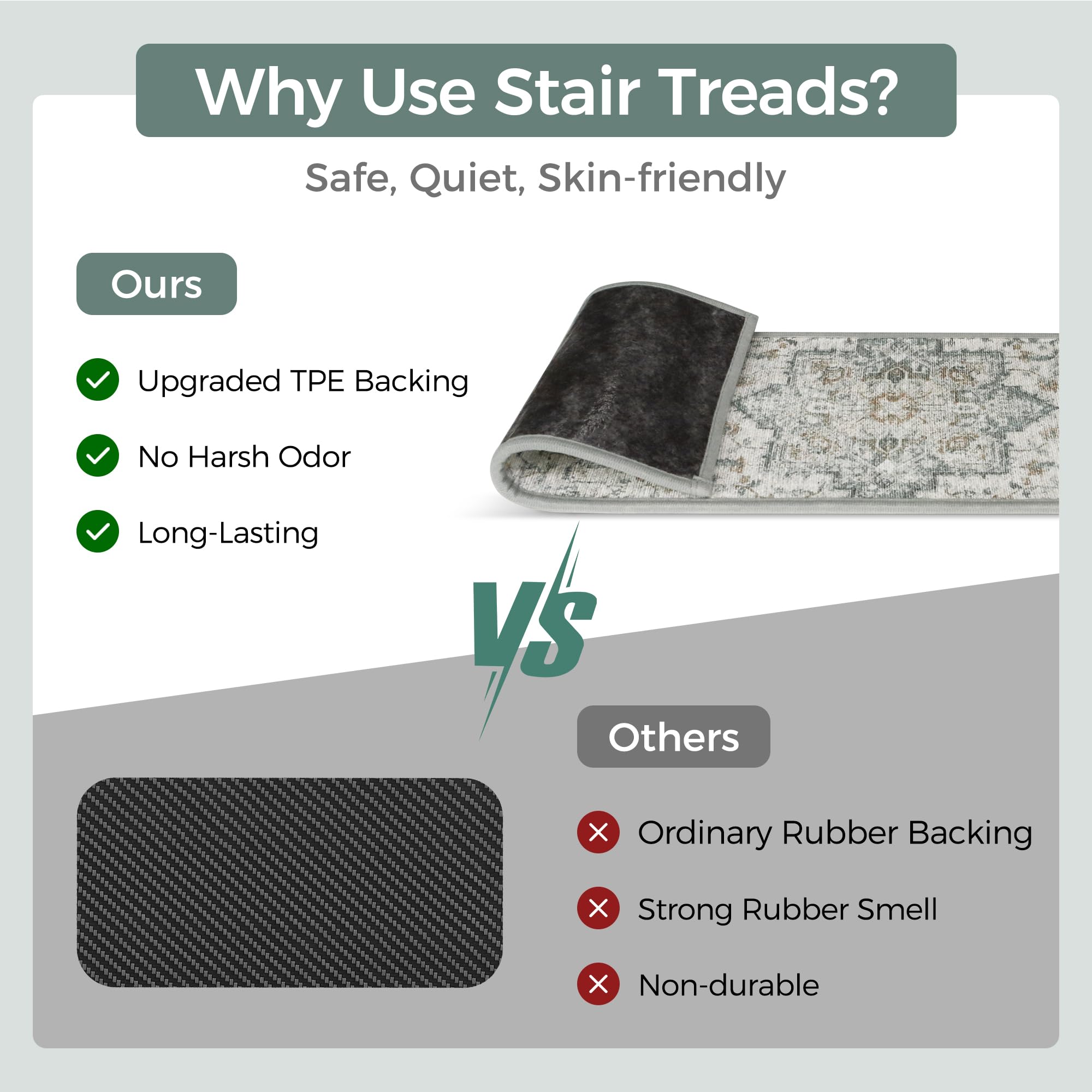Why Use Stair Treads?  
Safe, Quiet, Skin-friendly  

Ours  
- Upgraded TPE Backing  
- No Harsh Odor  
- Long-Lasting  

VS  

Others  
- Ordinary Rubber Backing  
- Strong Rubber Smell  
- Non-durable