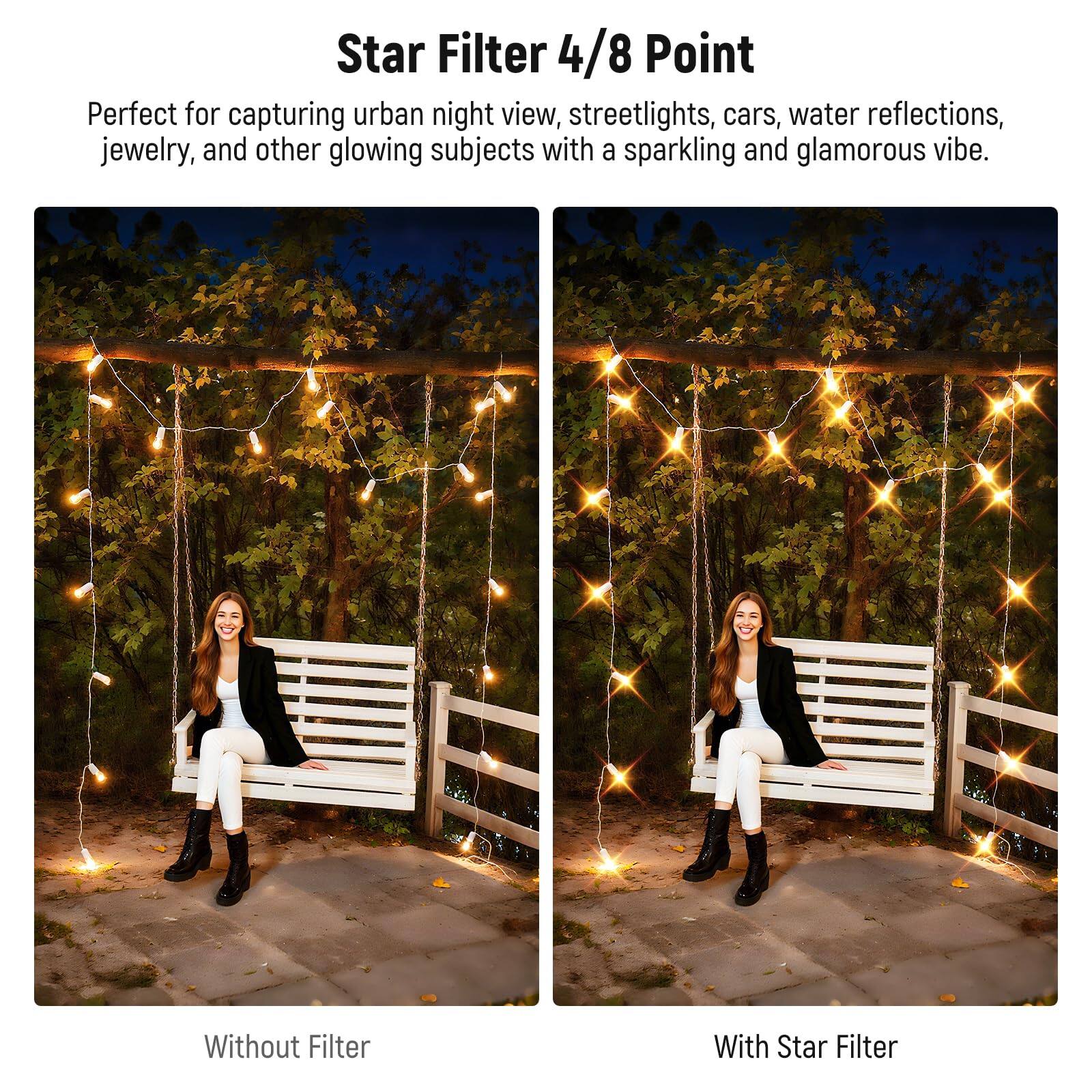 Star Filter 4/8 Point

Perfect for capturing urban night view, streetlights, cars, water reflections, jewelry, and other glowing subjects with a sparkling and glamorous vibe.

Without Filter

With Star Filter