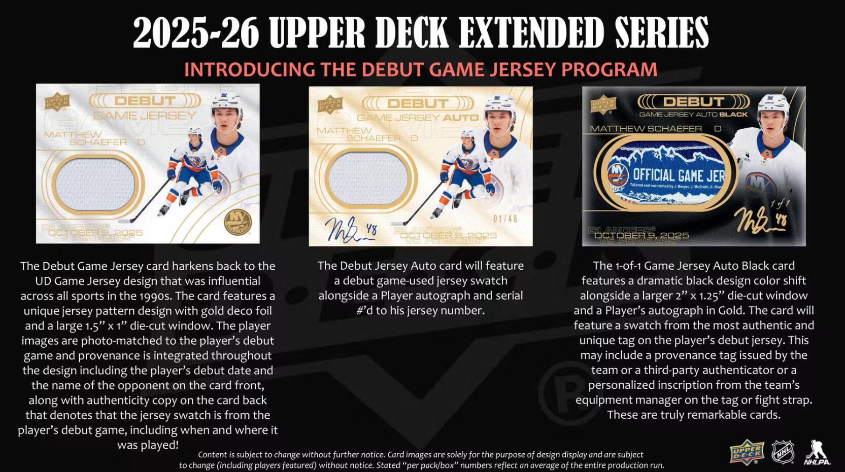 2025-26 UPPER DECK EXTENDED SERIES  
INTRODUCING THE DEBUT GAME JERSEY PROGRAM

The Debut Game-Jersey card harkens back to the UD Game Jersey design that was influential across all sports in the 1990s. The card features a unique jersey pattern design with gold deco foil and a large 1.5" x 1" die-cut window. The player images are matched to the player's debut game and provenance is integrated throughout the design including the player's debut date and team or the name of the opponent on the card front, along with an authenticity copy on the card back that denotes that the jersey swatch is from the player's debut game, including where and when it was played!

The Debut Jersey Auto card will feature a debut game-used jersey swatch alongside Player autograph and serial # to his jersey number.

The 1-of-1 Game Jersey Auto Black card features a dramatic black design color shift and a larger 2" x 2.5" die-cut window alongside the player's autograph in Gold. The card features a swatch from the most authentic and unique tag on the player's debut jersey. This may include a provenance