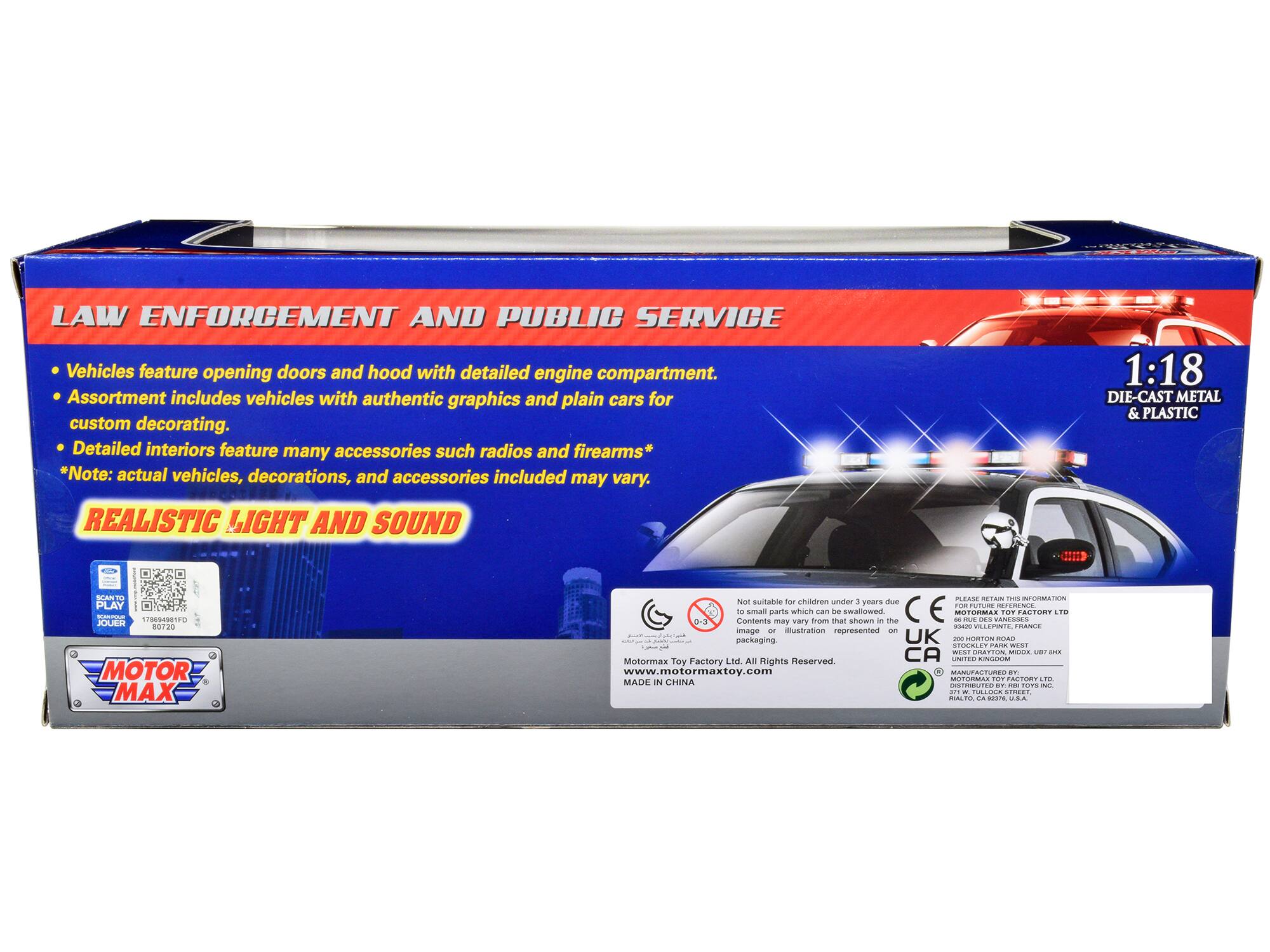 **LAW ENFORCEMENT AND PUBLIC SERVICE**

- Vehicles feature opening doors and hood with detailed engine compartment.
- Assortment includes vehicles with authentic graphics and plain cars for custom decorating.
- Detailed interiors feature many accessories such as radios and firearms*

*Note: actual vehicles, decorations, and accessories included may vary.

**REALISTIC LIGHT AND SOUND**

1:18 DIE-CAST METAL & PLASTIC

---

**MOTOR MAX**

---

**Not suitable for children under 3 years due to small parts which can be swallowed.**

---

**Motormax Toy Factory Ltd. All Rights Reserved.**

www.motormaxtoy.com

---

**MADE IN CHINA**

---

**PLEASE RETAIN THIS INFORMATION**

---

**MOTORMAX TOY FACTORY LTD**

200 BOROUGH ROAD, WEST STOCKLEY PARK, WEST STOCKLEY, BRISTOL, UK

---

**MOTORMAX TOY FACTORY LTD**

277, TULIP STREET, RAL, OK 73107, U.S.A.

---

**CE**

---

**UK**

---

**CA**

---

**DISTRIBUTED BY**

---

**MOTORMAX TOY FACTORY LTD**

---

**Contents may vary from that shown in the