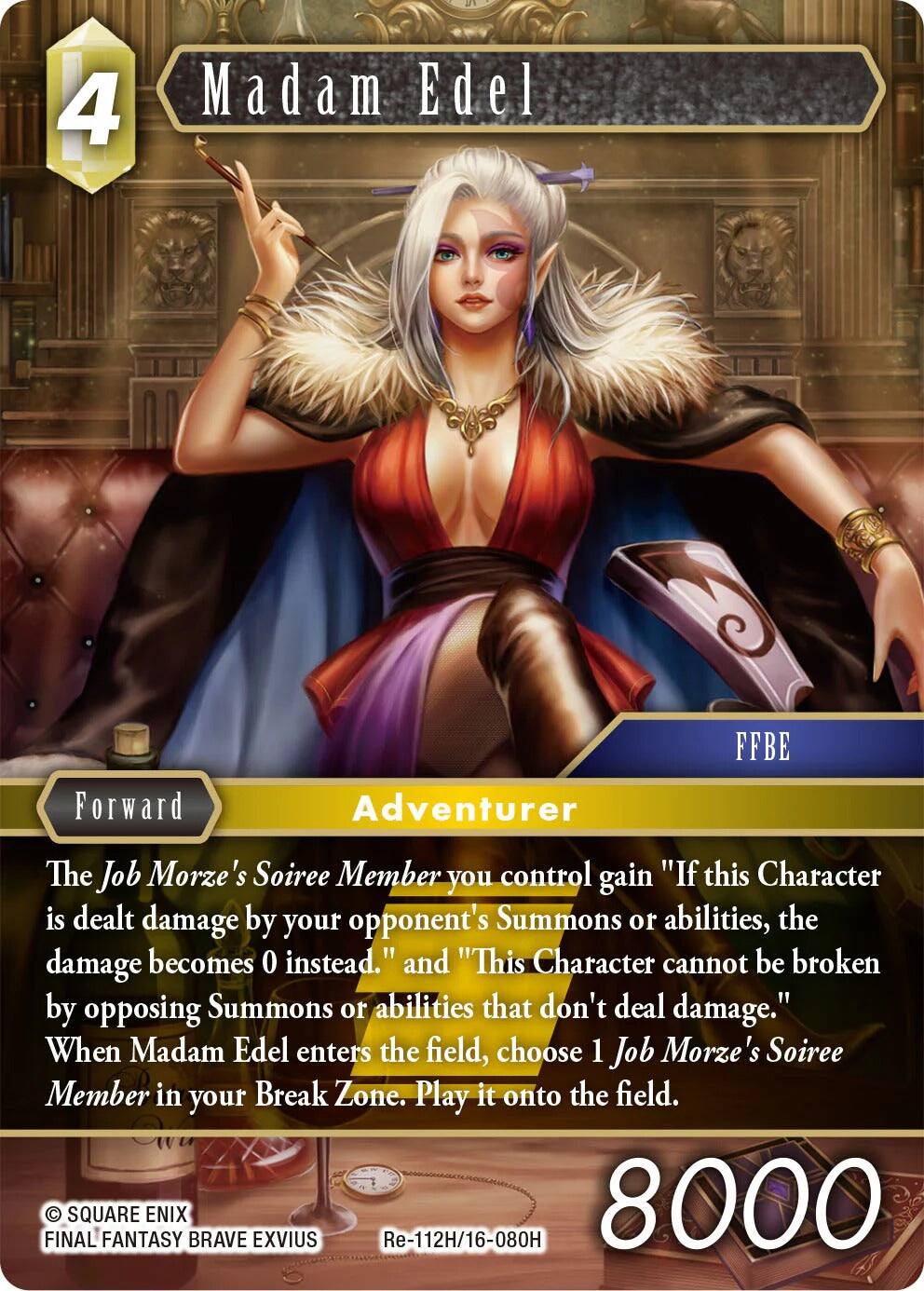 4 Madam Edel  
Forward Adventurer  
FFBE  
The Job Morze's Soiree Member you control gain "If this Character is dealt damage by your opponent's Summons or abilities, the damage becomes 0 instead." and "This Character cannot be broken by opposing Summons or abilities that don't deal damage."  
When Madam Edel enters the field, choose 1 Job Morze's Soiree Member in your Break Zone. Play it onto the field.  
FINAL SQUARE FANTASY ENIX BRAVE EXVIUS  
Re-112H/16-080H  
8000