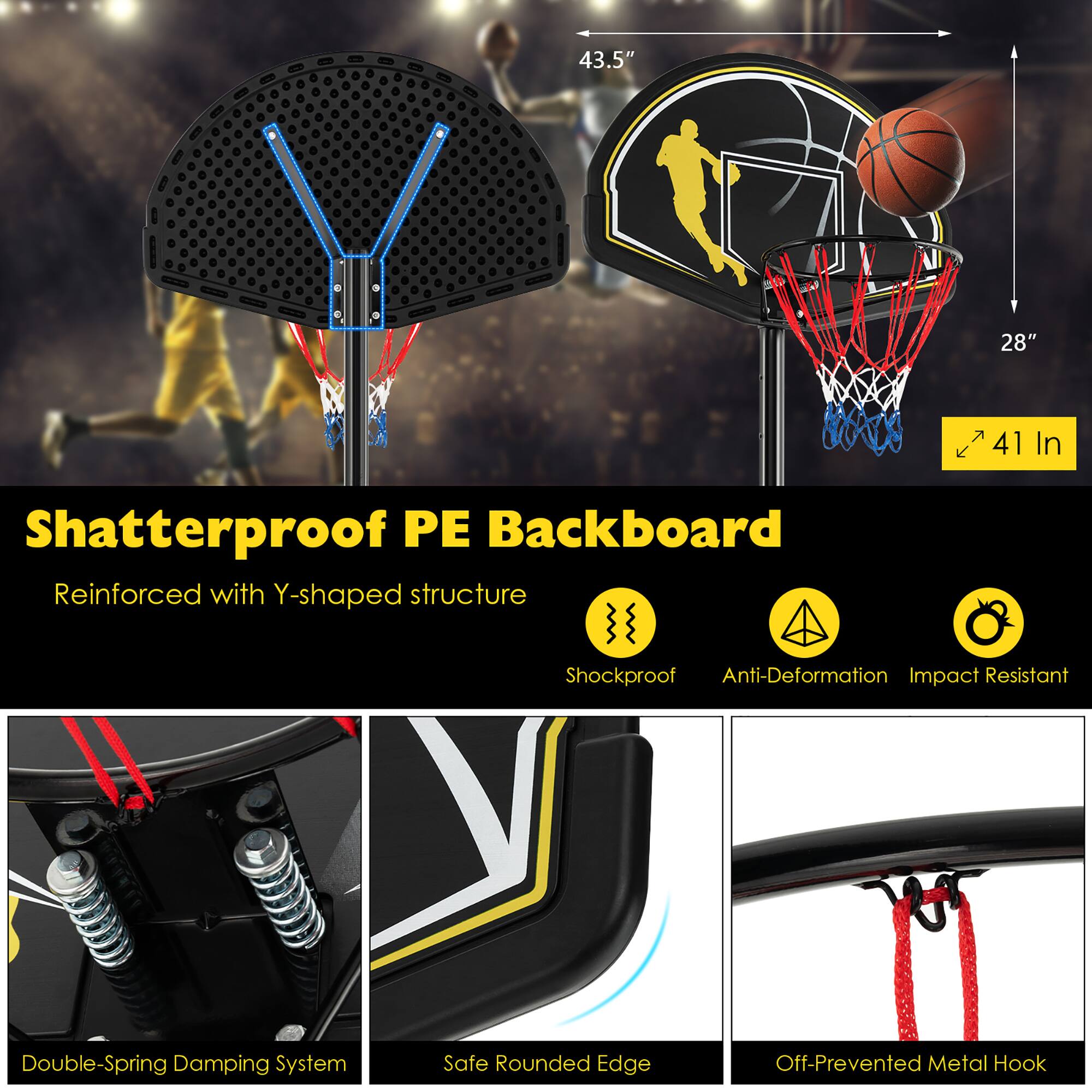 Shatterproof PE Backboard  
Reinforced with Y-shaped structure  

43.5"  
28"  
41 In  

Double-Spring Damping System  
Safe Rounded Edge  
Off-Prevented Metal Hook  

Shockproof  
Anti-Deformation  
Impact Resistant