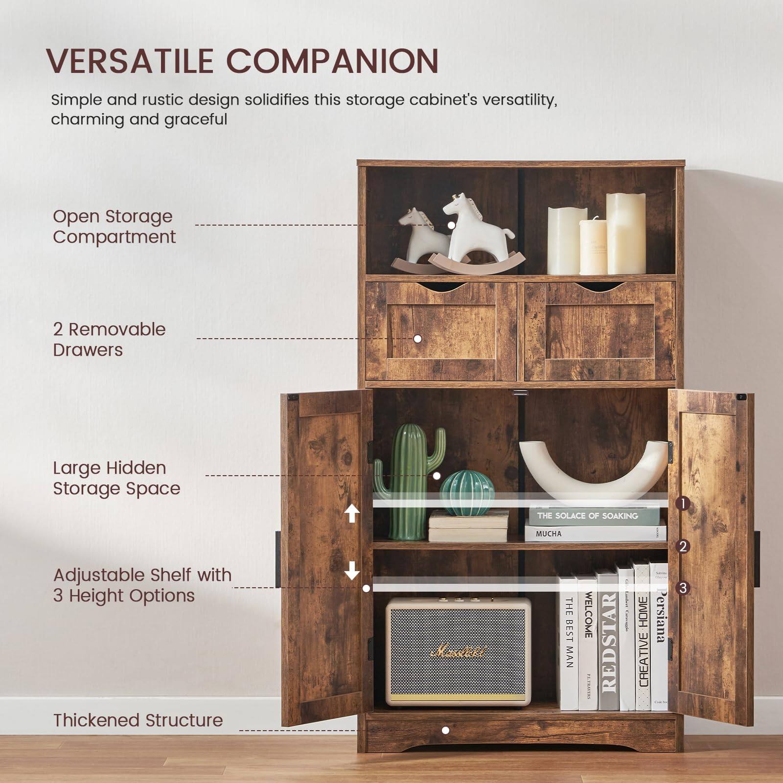 VERSATILE COMPANION  
Simple and rustic design solidifies this storage cabinet's versatility, charming and graceful  

Open Storage Compartment  

2 Removable Drawers  

Large Hidden Storage Space  

Adjustable Shelf with 3 Height Options  

Thickened Structure  

THE SOLACE OF SOAKING  
MUCHA  

THE BEST MAN WELCOME  
REDSTAR  

CREATIVE HOME  
Persiana 2 3