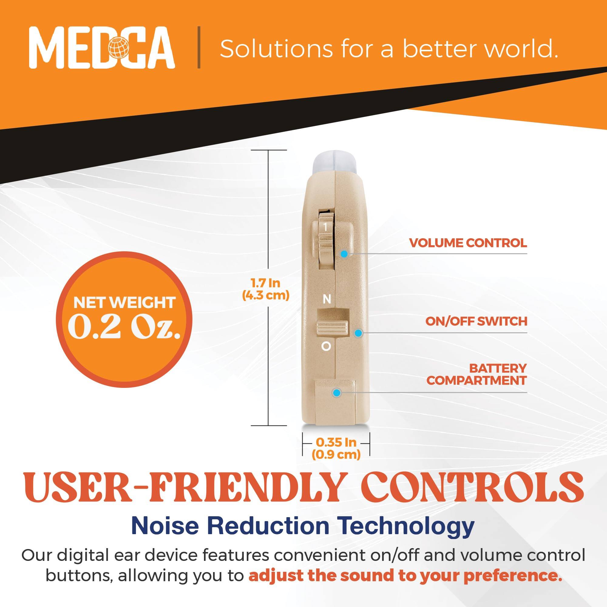 MEDCA  
Solutions for a better world.

NET WEIGHT  
0.2 Oz.

1.7 In (4.3 cm)

0.35 In (0.9 cm)

USER-FRIENDLY CONTROLS  
Noise Reduction Technology

Our digital ear device features convenient on/off and volume control buttons, allowing you to adjust the sound to your preference.

VOLUME CONTROL  
ON/OFF SWITCH  
BATTERY COMPARTMENT