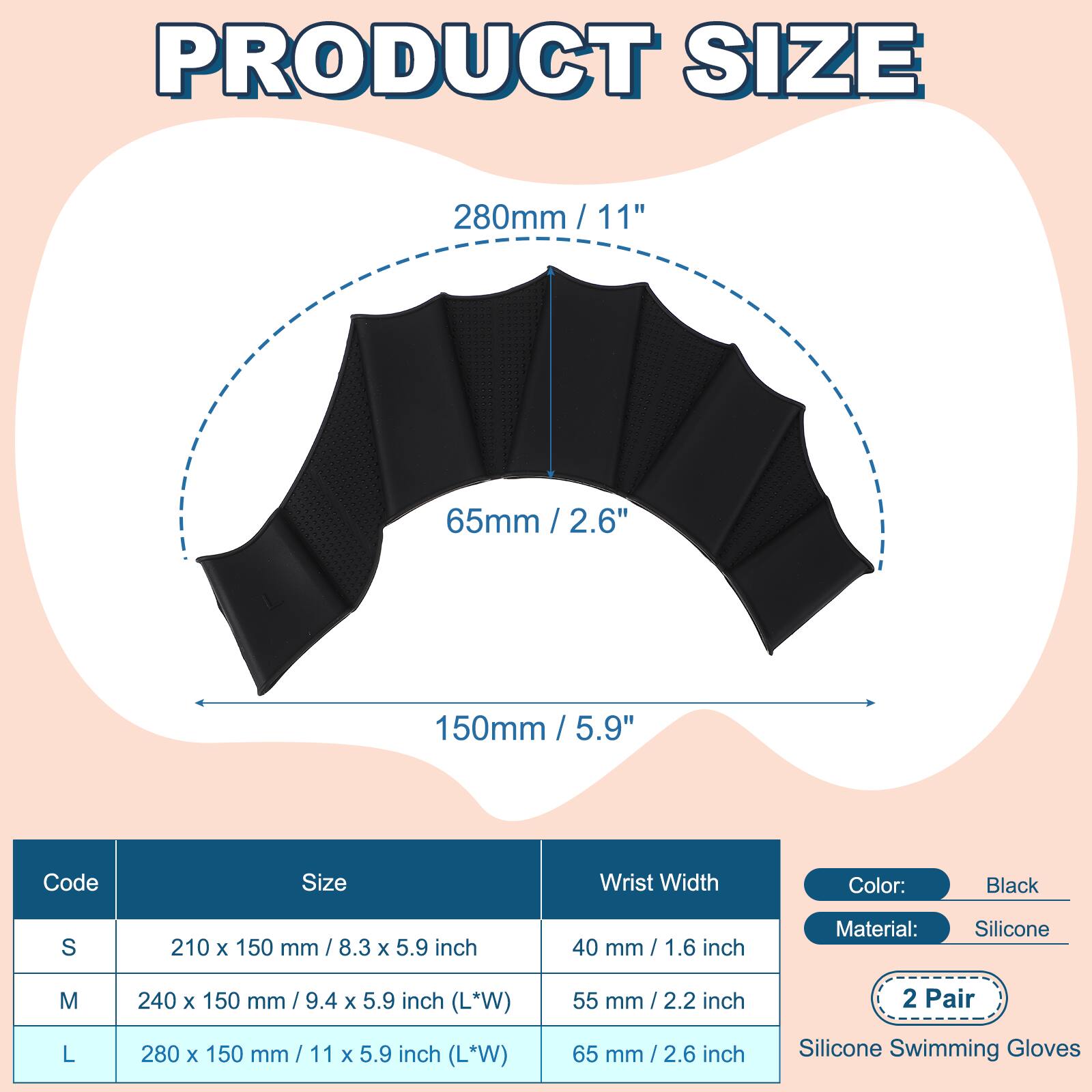 PRODUCT SIZE

280mm / 11"  
65mm / 2.6"  
150mm / 5.9"  

Code | Size | Wrist Width | Color: Black | Material: Silicone  
---|---|---|---|---  
S | 210 x 150 mm / 8.3 x 5.9 inch | 40 mm / 1.6 inch |  
M | 240 x 150 mm / 9.4 x 5.9 inch (L*W) | 55 mm / 2.2 inch |  
L | 280 x 150 mm / 11 x 5.9 inch (L*W) | 65 mm / 2.6 inch |  

2 Pair  
Silicone Swimming Gloves