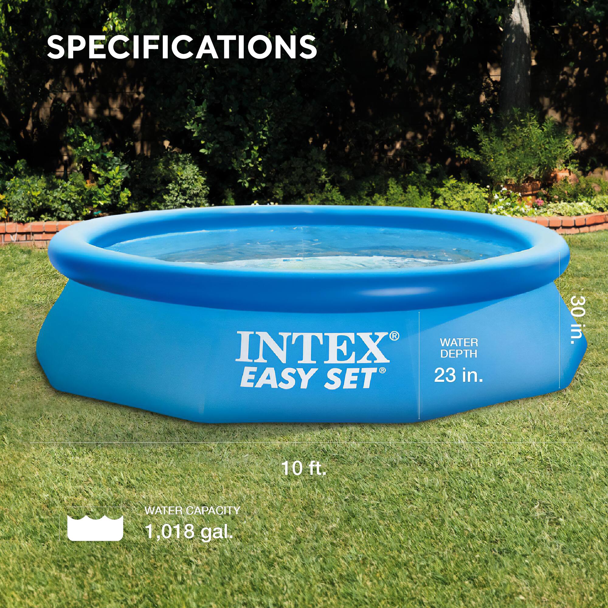 SPECIFICATIONS

INTEX EASY SET

WATER DEPTH: 23 in.
WATER CAPACITY: 1,018 gal.
DIMENSIONS: 10 ft. x 30 in.