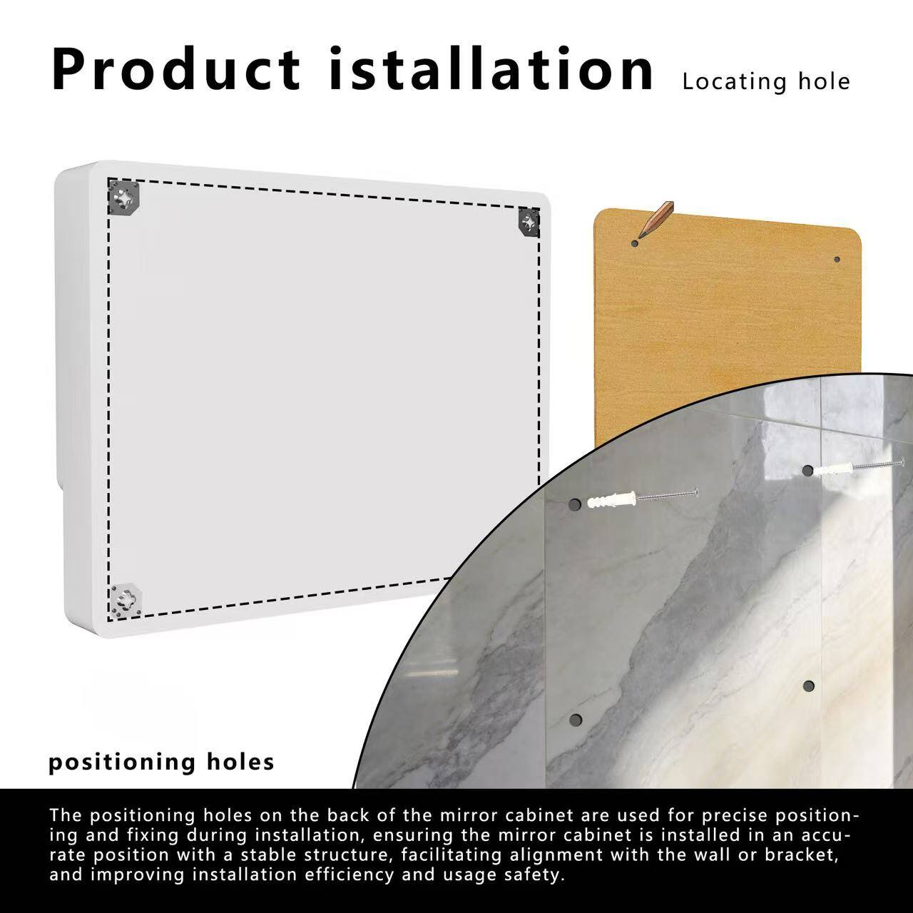 Product installation

Locating hole

positioning holes

The positioning holes on the back of the mirror cabinet are used for precise positioning and fixing during installation, ensuring the mirror cabinet is installed in an accurate position with a stable structure, facilitating alignment with the wall or bracket, and improving installation efficiency and usage safety.