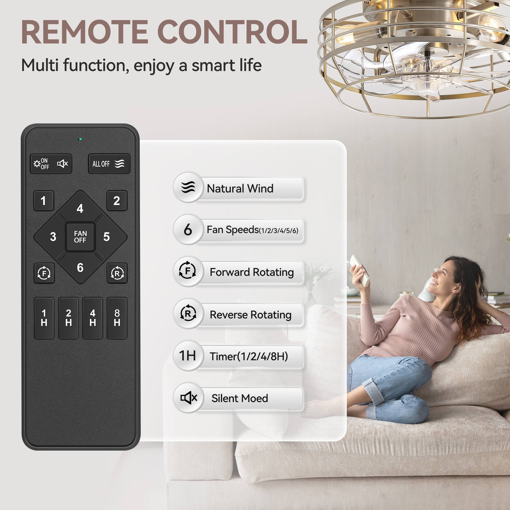 REMOTE CONTROL
Multi function, enjoy a smart life
ON OFF B ALL OFF
1 3 4 FAN OFF 2 5 6
Natural Wind
Fan Speeds(1/2/3/4/5/6)
F 6 R F
Forward Rotating
1 H 2 H 4 H 8 H R
Reverse Rotating
1H Timer
Timer(1/2/4/8H)
x Silent Mode
