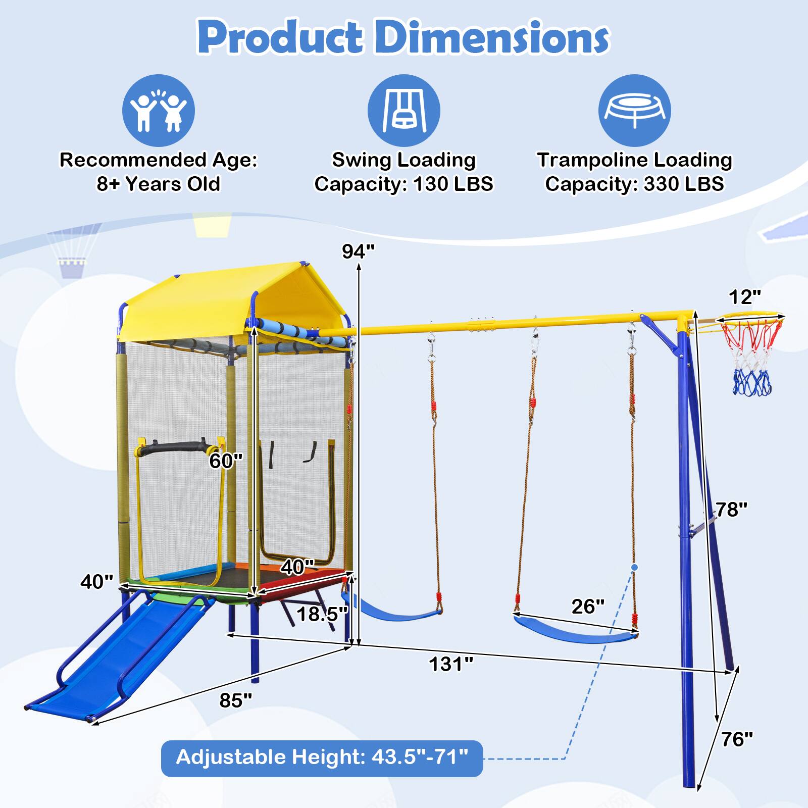 Product Dimensions  
Recommended Age: 8+ Years Old  
Swing Loading Capacity: 130 LBS  
Trampoline Loading Capacity: 330 LBS  

94"  
12"  
60"  
78"  
40"  
40"  
18.5"  
26"  
131"  
85"  
Adjustable Height: 43.5"-71"  
76"