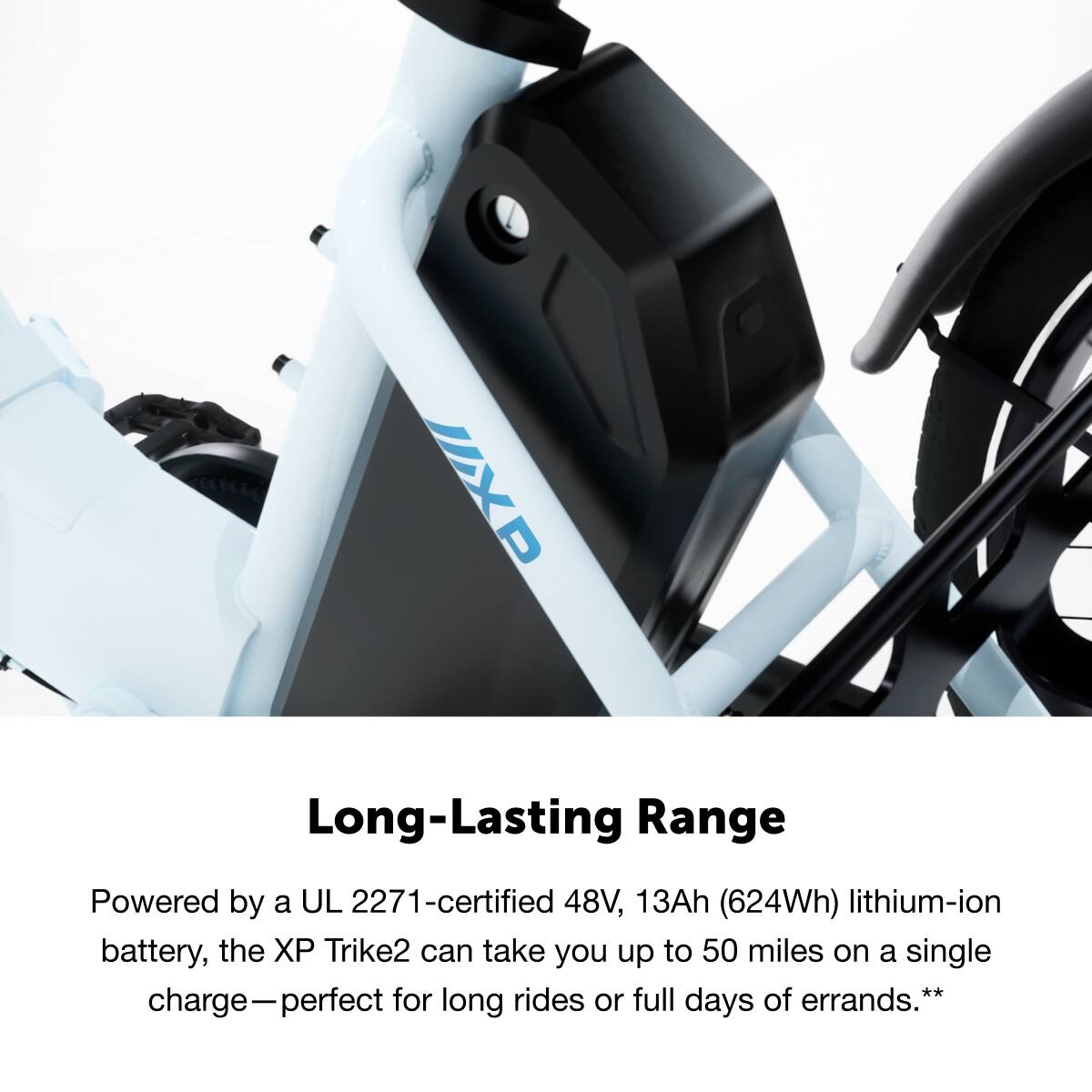 UXP Long-Lasting Range
Powered by a UL 2271-certified 48V, 13Ah (624Wh) lithium-ion battery, the XP Trike2 can take you up to 50 miles on a single charge—perfect for long rides or full days of errands.**