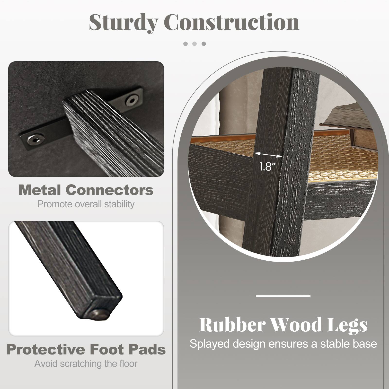 Sturdy Construction

Metal Connectors  
Promote overall stability

Protective Foot Pads  
Avoid scratching the floor

Rubber Wood Legs  
Splayed design ensures a stable base