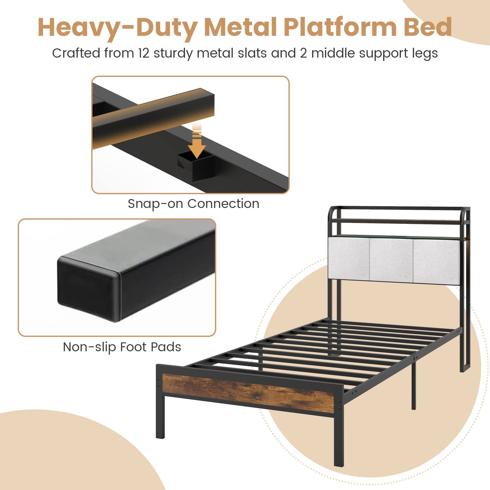 Heavy-Duty Metal Platform Bed
Crafted from 12 sturdy metal slats and 2 middle support legs
Snap-on Connection
Non-slip Foot Pads