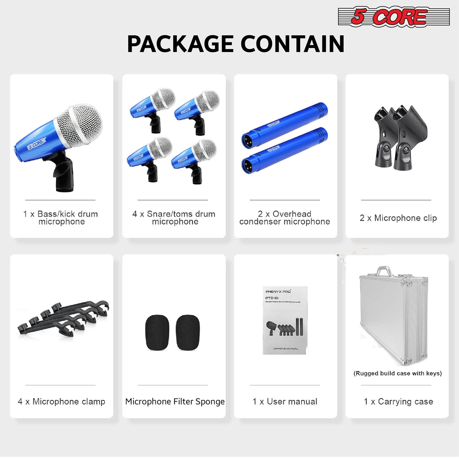 5 CORE PACKAGE CONTAIN

PACKAGE CONTAIN

1 x Bass/kick drum microphone

4 x Snare/toms drum microphone

2 x Overhead condenser microphone

2 x Microphone clip

4 x Microphone clamp

Microphone Filter Sponge

1 x User manual

1 x Carrying case

(Rugged build case with keys)