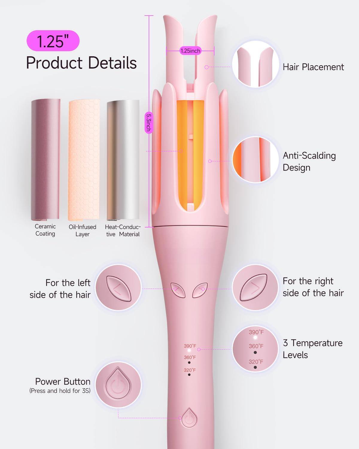 1.25" Product Details

- 1.25" Hair Placement
- 5.3" Anti-Scalding Design
- Ceramic Oil-Infused Heat-Conductive Material

For the left side of the hair
For the right side of the hair

Power Button (Press and hold for 3S)

3 Temperature Levels
- 390°F
- 360°F
- 320°F