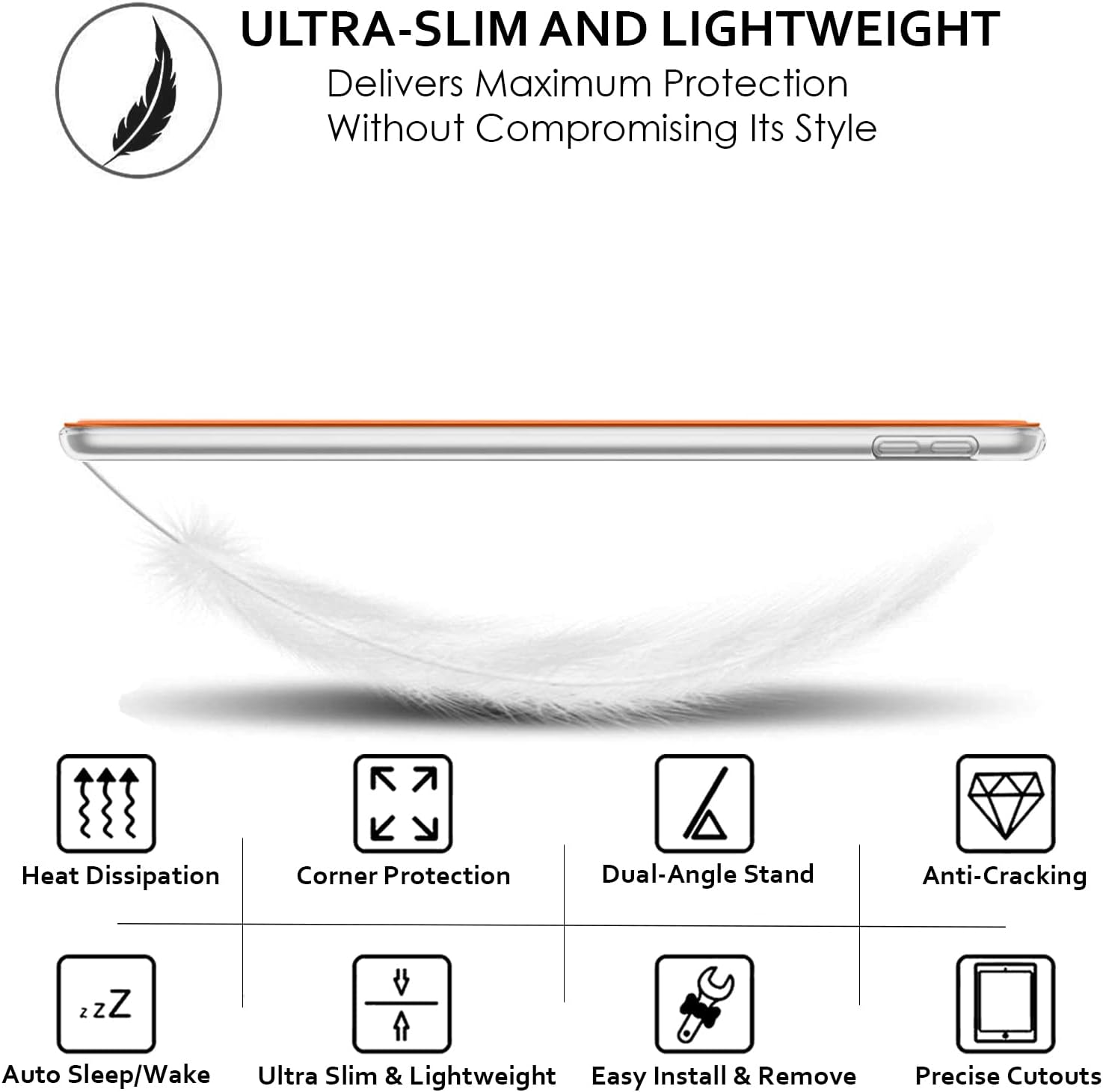 ULTRA-SLIM AND LIGHTWEIGHT  
Delivers Maximum Protection Without Compromising Its Style

- Heat Dissipation
- Corner Protection
- Dual-Angle Stand
- Anti-Cracking
- Auto Sleep/Wake
- Ultra Slim & Lightweight
- Easy Install & Remove
- Precise Cutouts