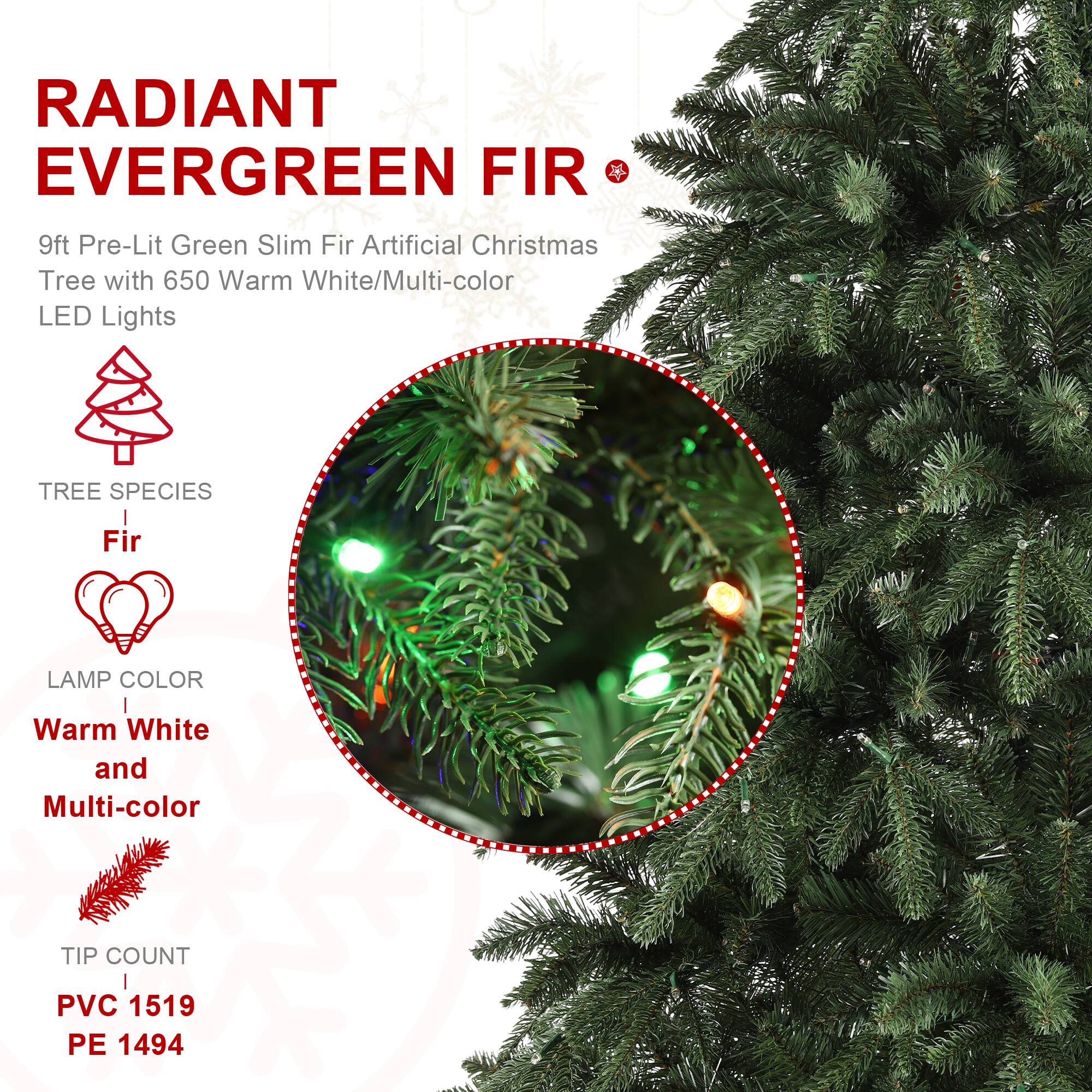RADIANT EVERGREEN FIR  
9ft Pre-Lit Green Slim Fir Artificial Christmas Tree with 650 Warm White/Multi-color LED Lights  

TREE SPECIES  
Fir  

LAMP COLOR  
Warm White and Multi-color  

TIP COUNT  
PVC 1519  
PE 1494