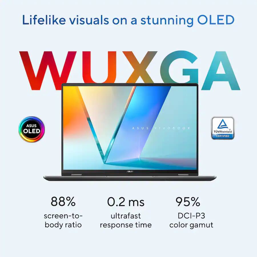 Lifelike visuals on a stunning OLED WUXGA

ASUS OLED
ASUS VIVOBOOK
TÜV Rheinland CERTIFIED

88% screen-to-body ratio
0.2 ms ultrafast response time
95% DCI-P3 color gamut