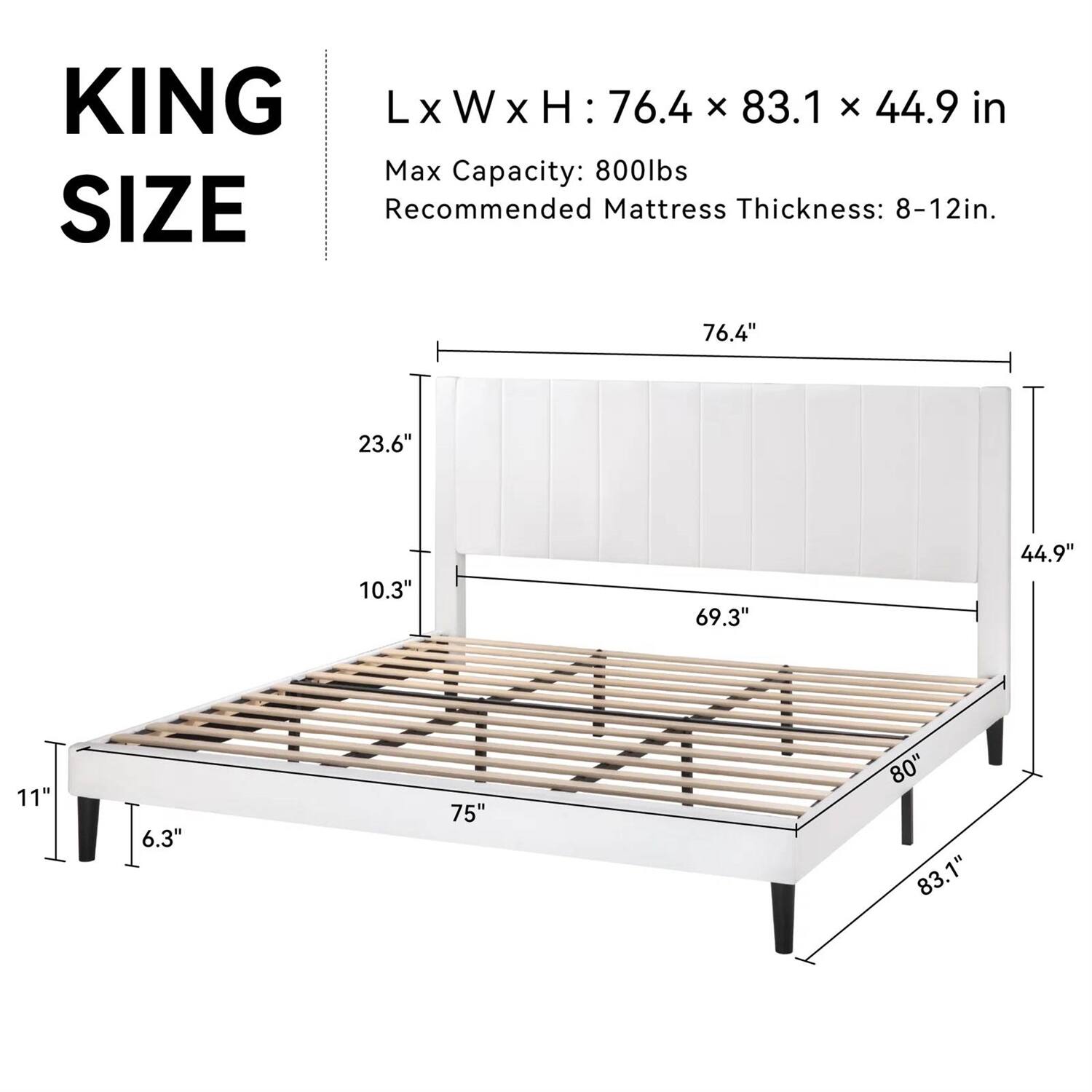 KING SIZE
LxWxH: 76.4 x 83.1 x 44.9 in
Max Capacity: 800lbs
Recommended Mattress Thickness: 8-12in.
76.4" 23.6" 10.3" 69.3" 44.9" 11" 6.3" 75" 80" 83.1"