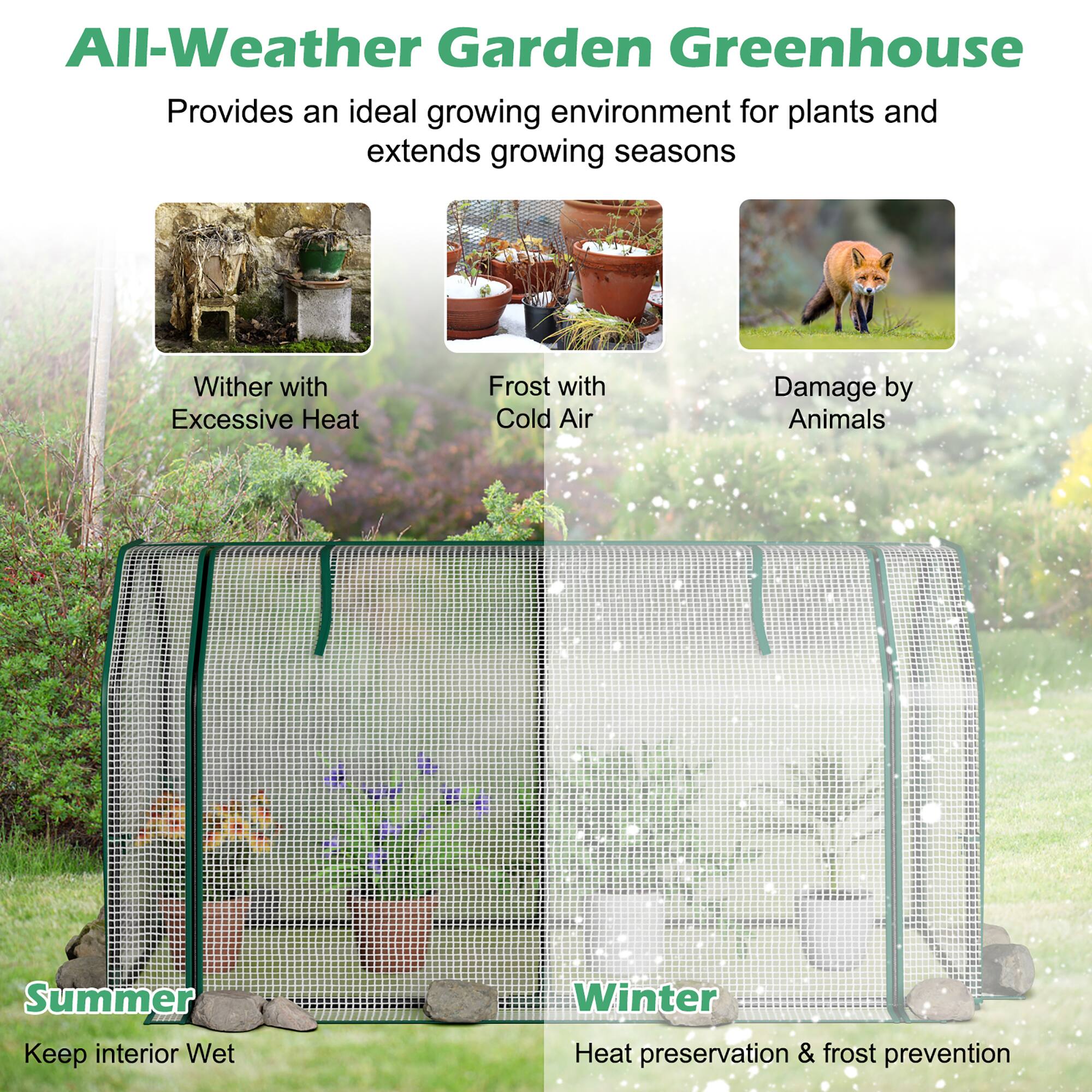 All-Weather Garden Greenhouse  
Provides an ideal growing environment for plants and extends growing seasons  

Wither with Excessive Heat  
Frost with Cold Air  
Damage by Animals  

Summer  
Keep interior Wet  

Winter  
Heat preservation & frost prevention