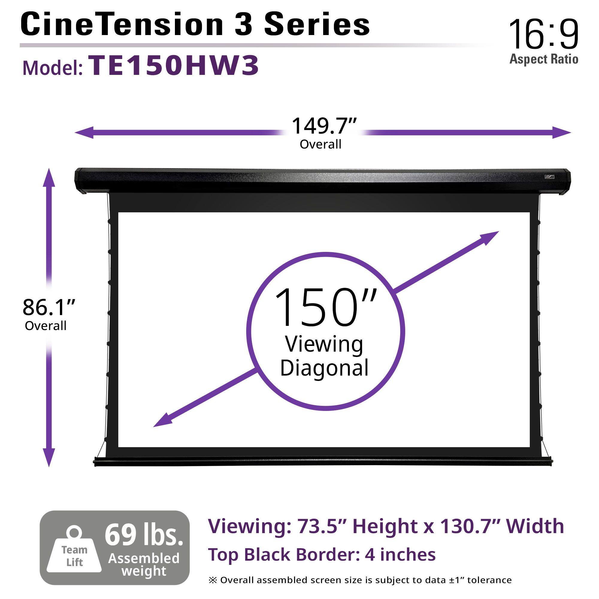 CineTension 3 Series  
Model: TE150HW3  

16:9 Aspect Ratio  

149.7" Overall  
86.1" Overall  
150" Viewing Diagonal  

Viewing: 73.5" Height x 130.7" Width  
Top Black Border: 4 inches  

69 lbs. Team Assembled weight  

*Overall assembled screen size is subject to data ±1" tolerance