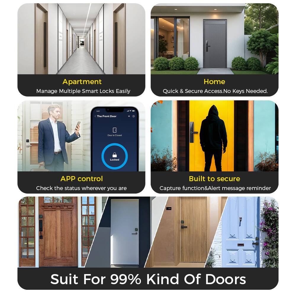 Apartment  
Manage Multiple Smart Locks Easily  

Home  
Quick & Secure Access. No Keys Needed.  

APP control  
Check the status wherever you are  

Built to secure  
Capture function & Alert message reminder  

Suit For 99% Kind Of Doors