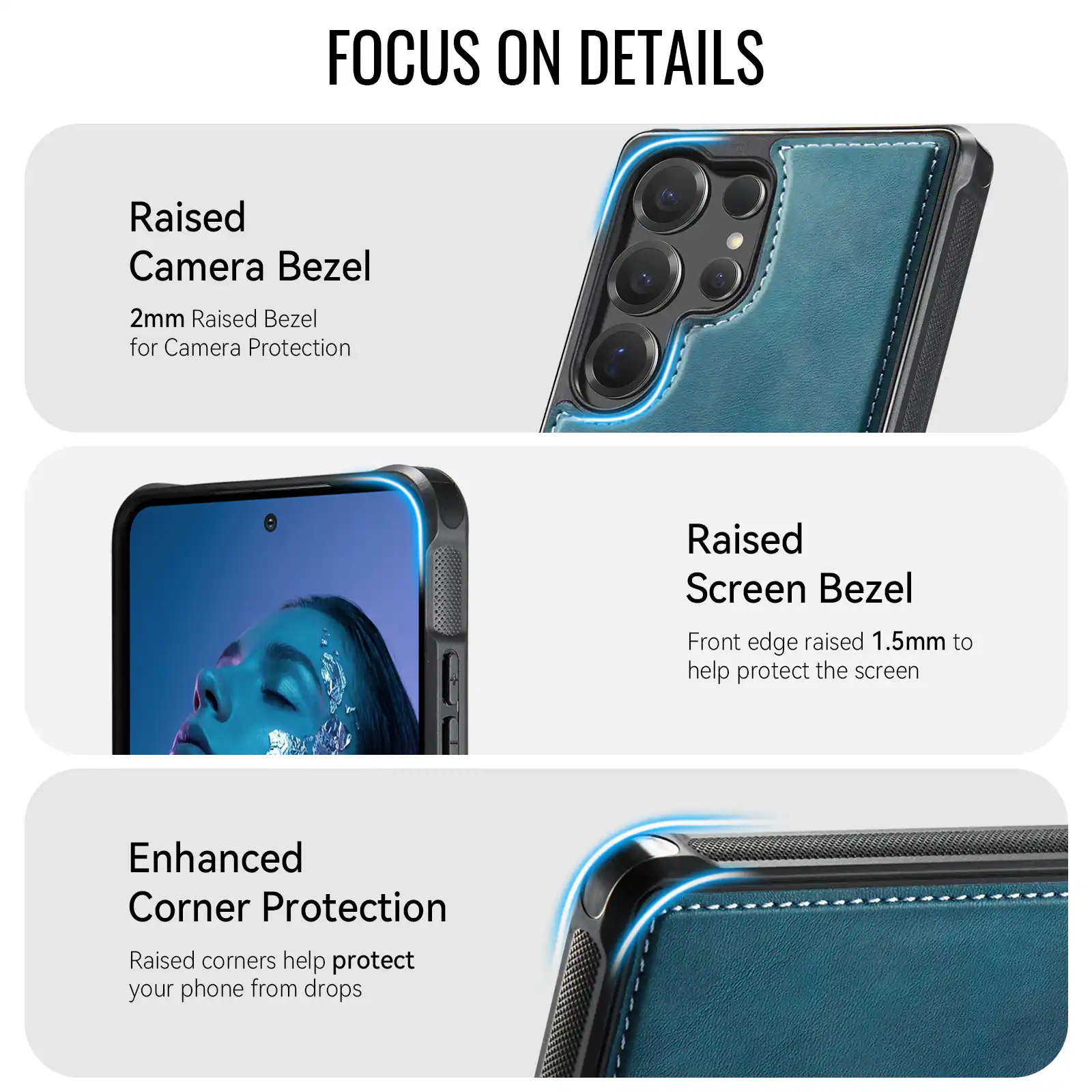 FOCUS ON DETAILS

Raised Camera Bezel
2mm Raised Bezel for Camera Protection

Raised Screen Bezel
Front edge raised 1.5mm to help protect the screen

Enhanced Corner Protection
Raised corners help protect your phone from drops