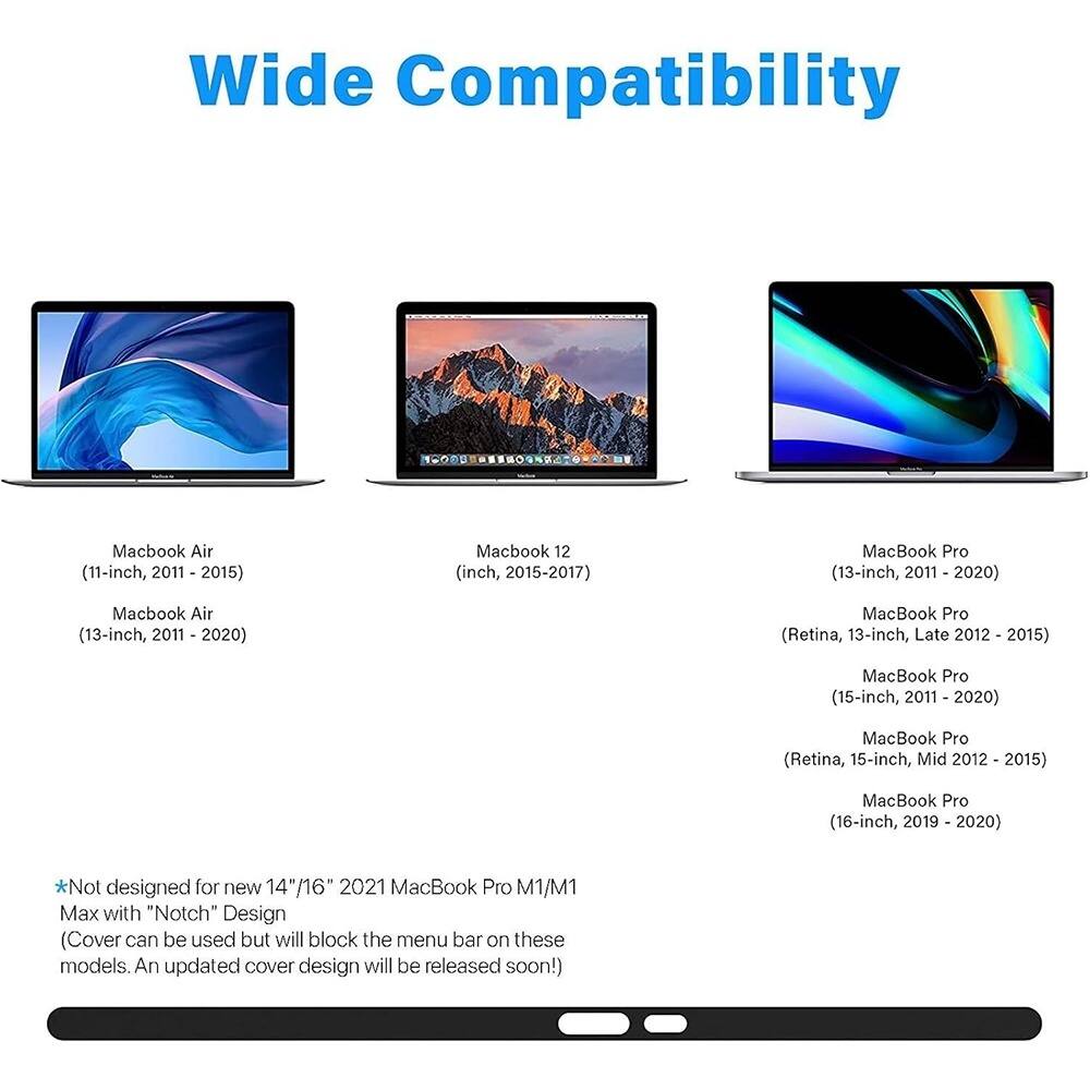 Wide Compatibility

- MacBook Air (11-inch, 2011 - 2015)
- MacBook Air (13-inch, 2011 - 2020)
- MacBook 12 (12-inch, 2015-2017)
- MacBook Pro (13-inch, 2011 - 2020)
- MacBook Pro (Retina, 13-inch, Late 2012 - 2015)
- MacBook Pro (15-inch, 2011 - 2020)
- MacBook Pro (Retina, 15-inch, Mid 2012 - 2015)
- MacBook Pro (16-inch, 2019 - 2020)

*Not designed for new 14"/16" 2021 MacBook Pro M1/M1 Max with "Notch" Design (Cover can be used but will block the menu bar on these models. An updated cover design will be released soon!)