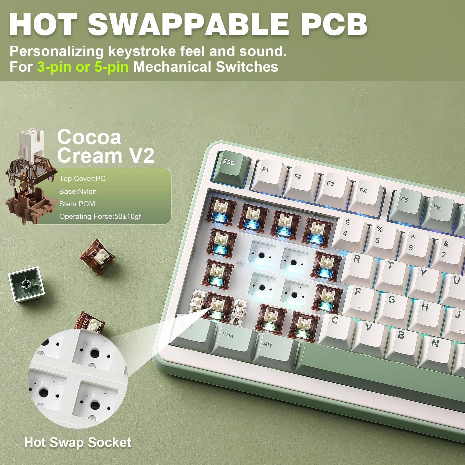 HOT SWAPPABLE PCB  
Personalizing keystroke feel and sound.  
For 3-pin or 5-pin Mechanical Switches  

Cocoa Cream V2  
Top Cover: PC  
Base: Nylon  
Stem: POM  
Operating Force: 50+10gf  

Hot Swap Socket