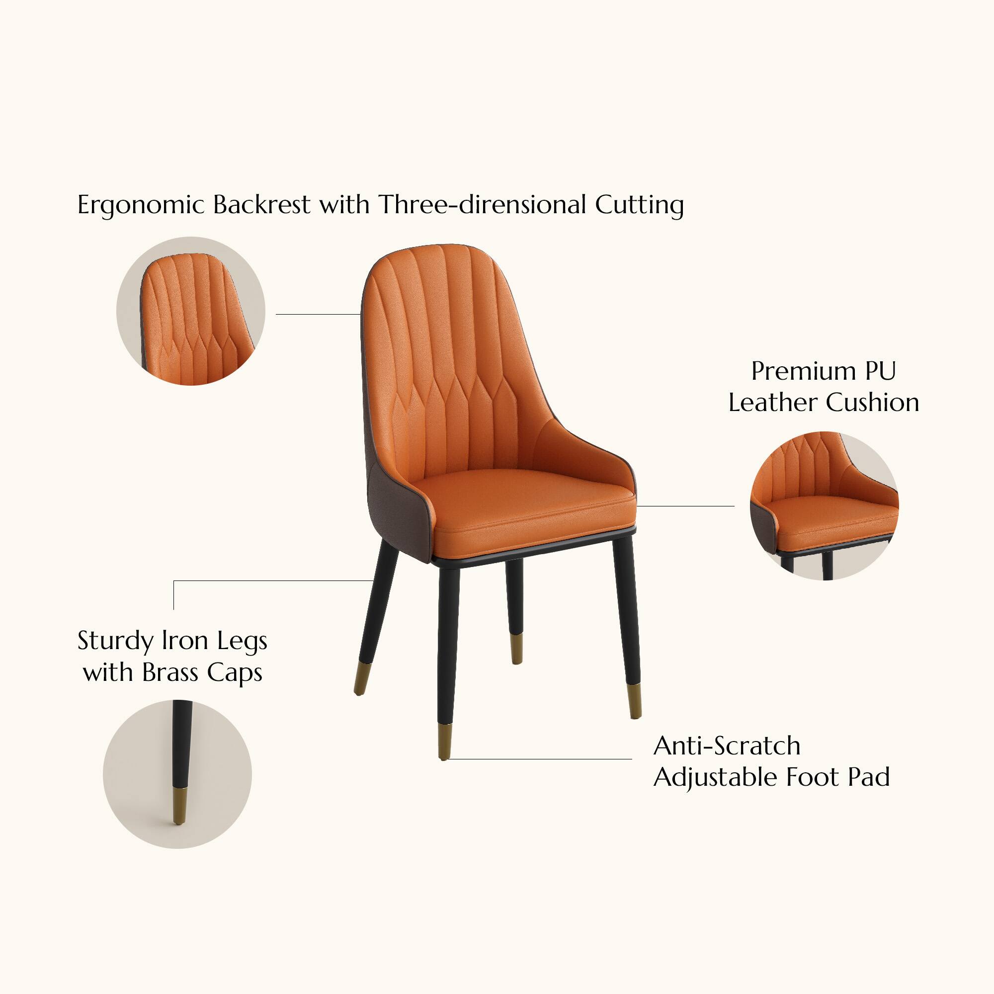 Ergonomic Backrest with Three-dimensional Cutting  
Premium PU Leather Cushion  
Sturdy Iron Legs with Brass Caps  
Anti-Scratch Adjustable Foot Pad