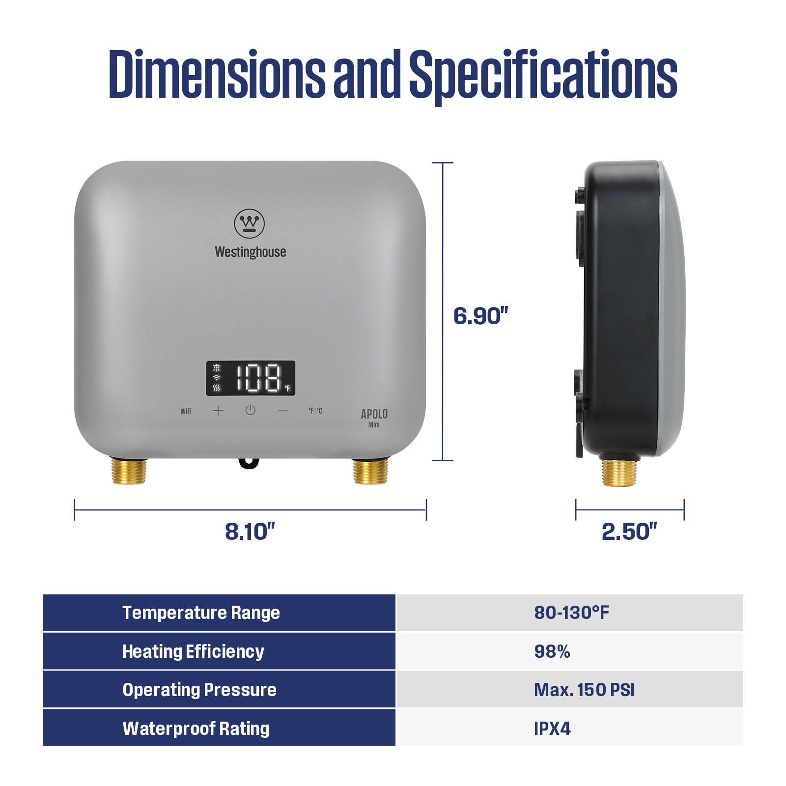 Dimensions and Specifications

- Width: 8.10"
- Height: 6.90"
- Depth: 2.50"

Temperature Range: 80-130°F

Heating Efficiency: 98%

Operating Pressure: Max. 150 PSI

Waterproof Rating: IPX4