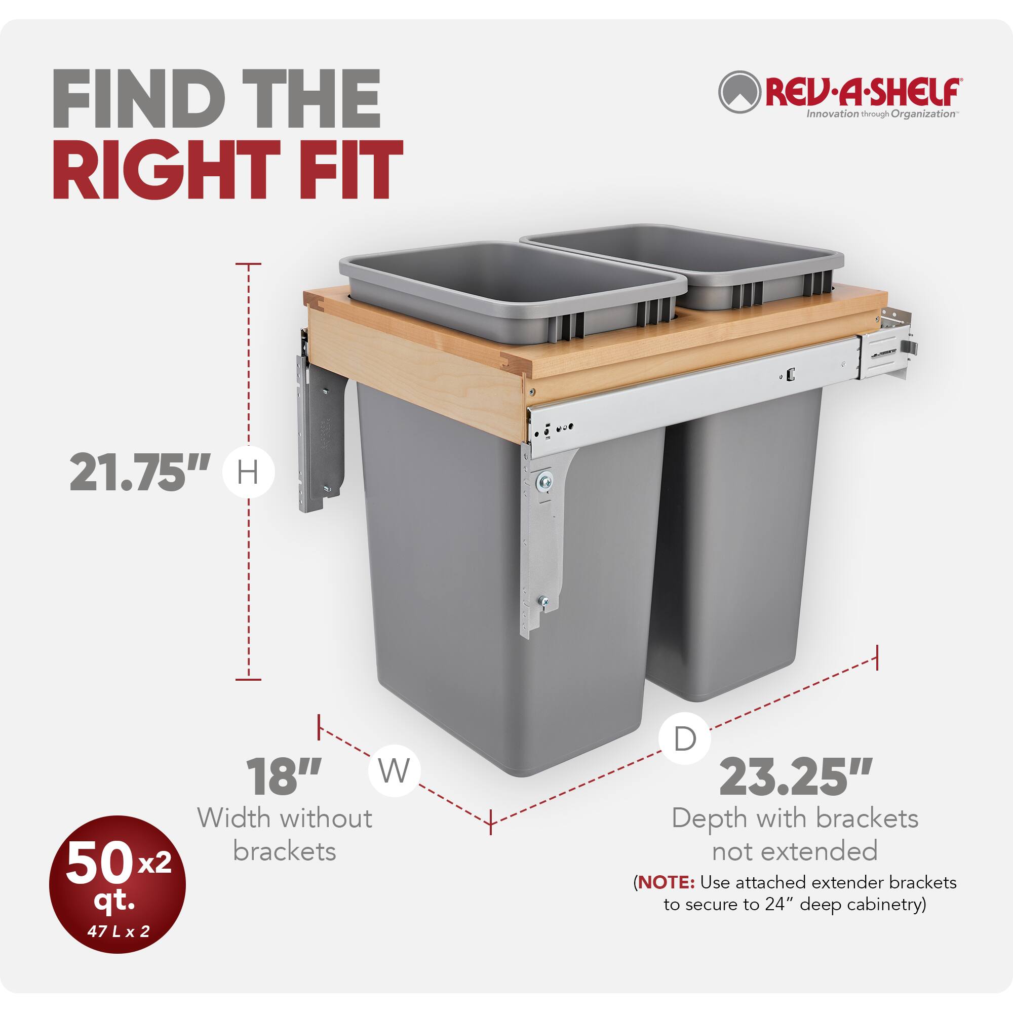 FIND THE RIGHT FIT

REV-A-SHELF  
Innovation through Organization

- H: 21.75"
- W: 18"
- D: 23.25" (Depth with brackets not extended)

Width without brackets: 502 qt.  
47 L x 2

(NOTE: Use attached extender brackets to secure to 24" deep cabinetry)