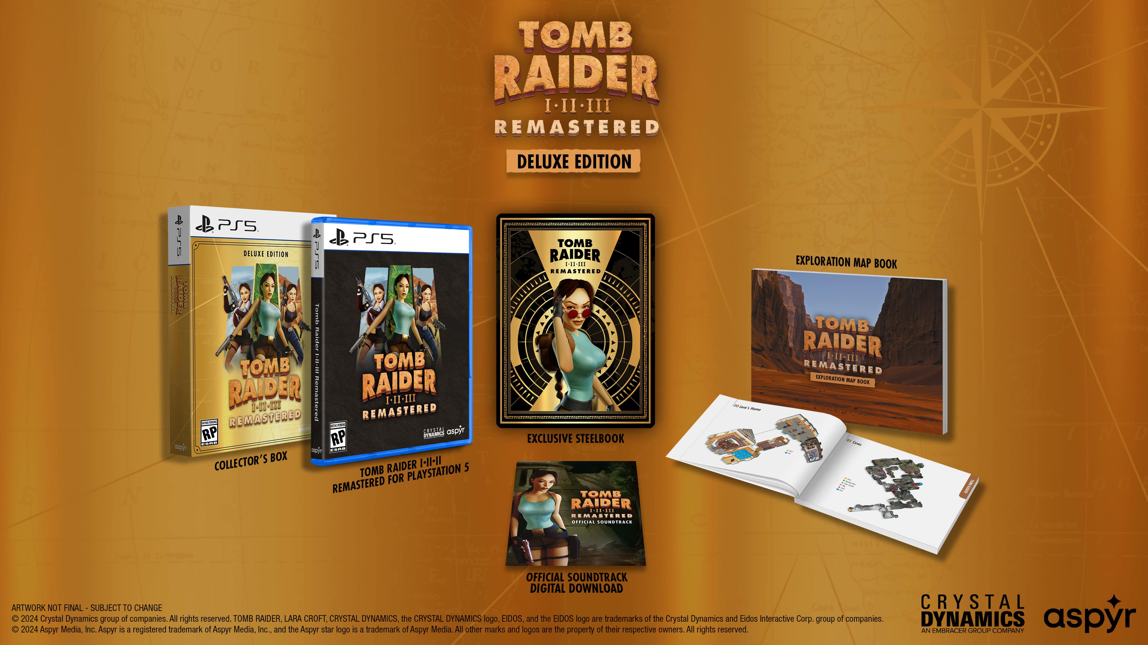 N 0 OF R TOMB RAIDER I II III REMASTERED DELUXE EDITION 1 IEGINa MdA PS5 PSS DELURE EDITION arS Tamis naidez TOMB 1.11-20 TOMB RAIDER nemastered RAIDER I-II-III 01 REMASTERED REMASTERED - RP cRrDTAS aspyr RP nhin_tos ..- .dE COLLECTOR'S BOX I-1-1I TOMB RAIDER PLAYSTATION 5 FOR REMASTERED TOMB RAIDER H-E REMASTERED EXCLUSIVE STEELBOOK TOMB RAIDER ....... - AASTERES IdNI SOUTS - - - EXPLORATION MAP BOOK TOMB RAIDER EIFIE REMASTERED XPUORATION MA 100E - I OFFICIAL SOUNDTRACK DIGITAL DOWNLOAD ARTWORK NOT FINAL SUBJECT TO CHANGE CRYSTAL 2024 Crystal Dynamics group of companies. All rights reserved. TOMB RAIDER, LARA CROFT, CRYSTAL DYNAMICS, the CRYSTAL DYNAMICS logo, EIDOS, and the EIDOS logo are trademarks of the Crystal Dynamics and Eidos interactive Corp. group of companies. DYNAMICS aspyr 2024 Aspyr Media, Inc. Aspyr is a registered trademark of Aspyr Media, Inc., and the Aspyr star logo is a trademark of Aspyr Media, Inc. All other marks and logos are trademarks or registered trademarks of their respective owners.