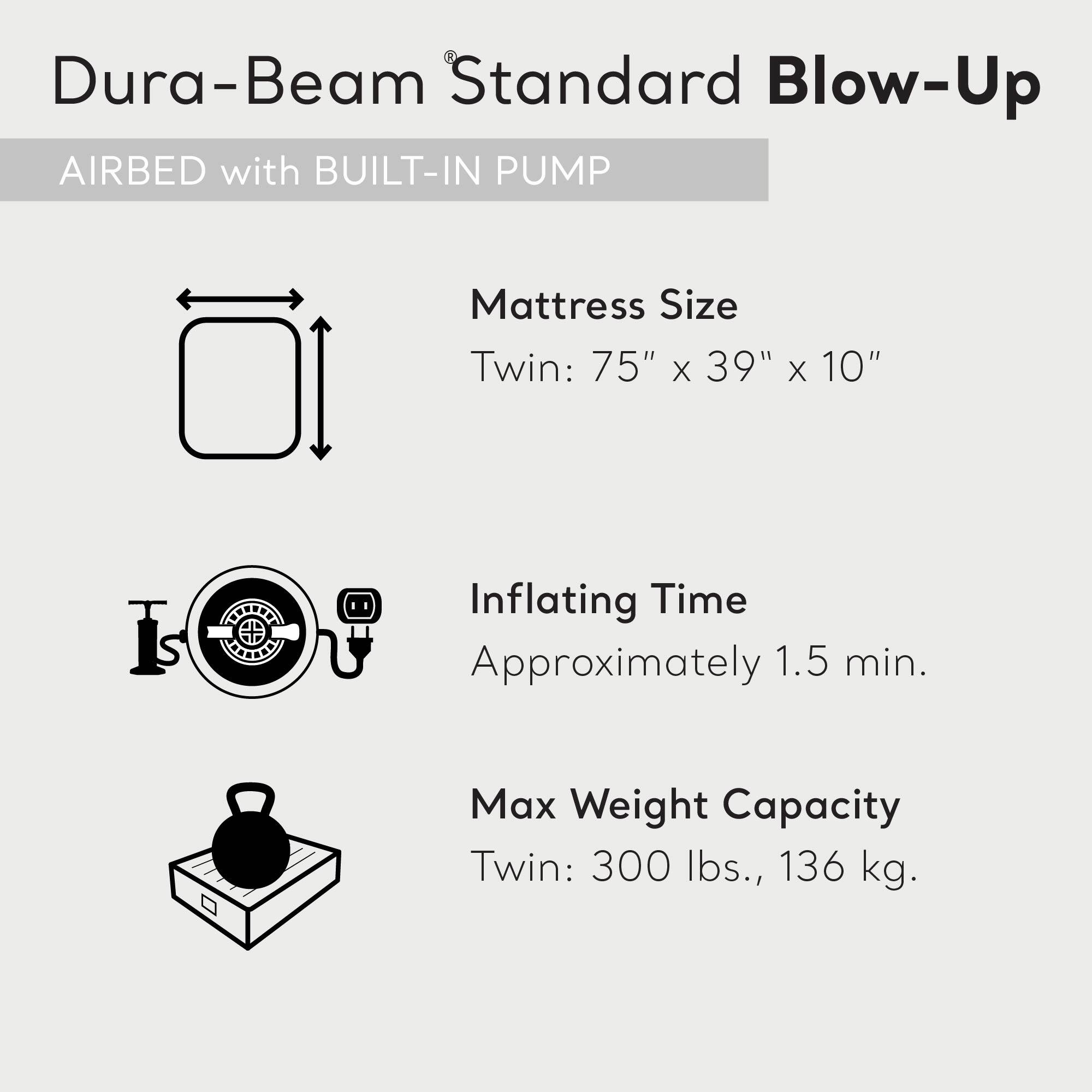 Dura-Beam Standard Blow-Up  
AIRBED with BUILT-IN PUMP  

Mattress Size  
Twin: 75" x 39" x 10"  

Inflating Time  
Approximately 1.5 min.  

Max Weight Capacity  
Twin: 300 lbs., 136 kg.