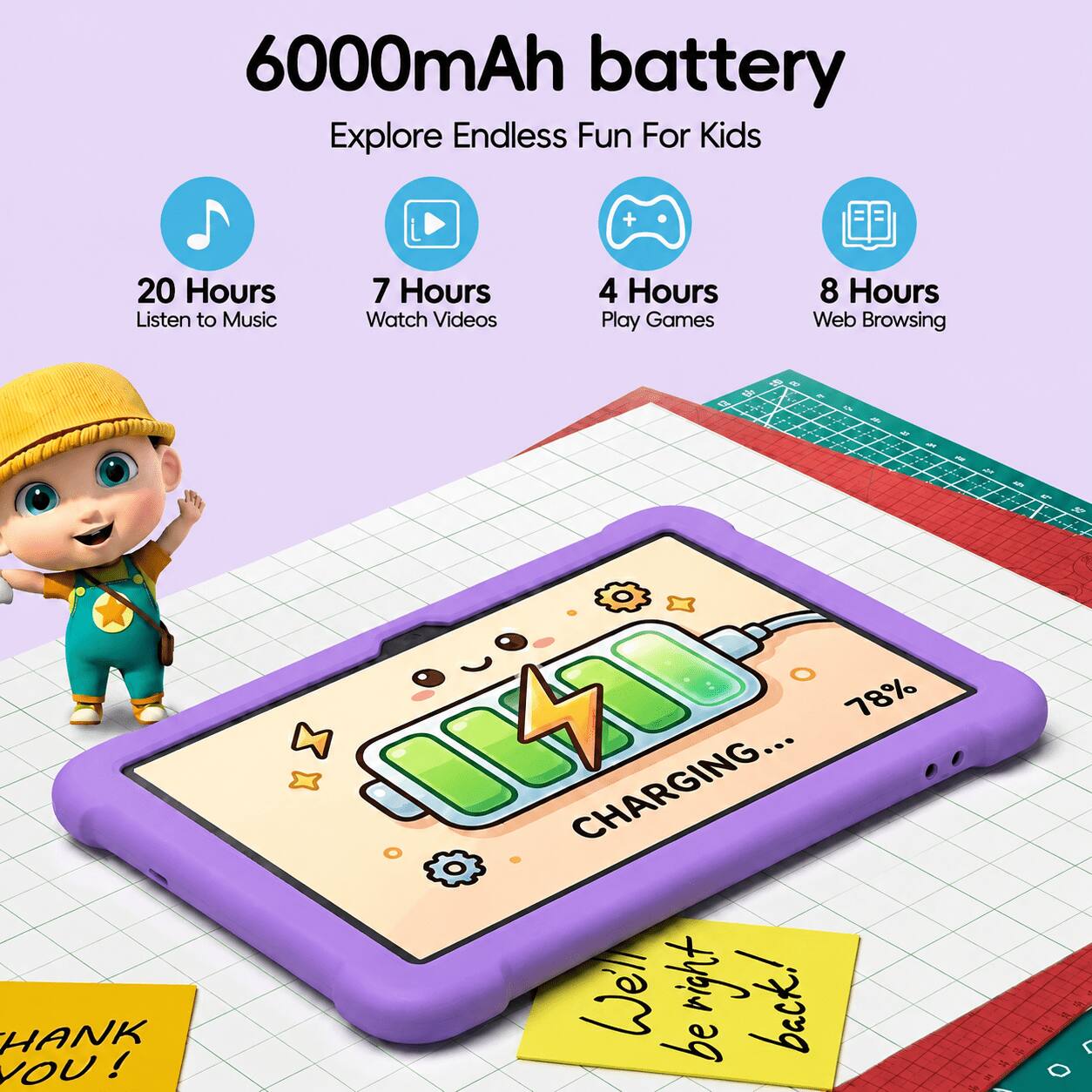 6000mAh battery  
Explore Endless Fun For Kids  

20 Hours  
7 Hours  
4 Hours  
8 Hours  

Listen to Music  
Watch Videos  
Play Games  
Web Browsing  

78% CHARGING...  

We'll be back!  

THANK YOU!