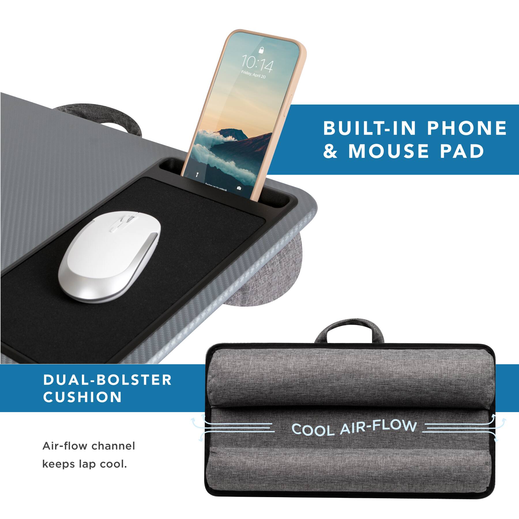 10:14  
Friday, April 20  

BUILT-IN PHONE & MOUSE PAD  

DUAL-BOLSTER CUSHION  

Air-flow channel keeps lap cool.  

COOL AIR-FLOW