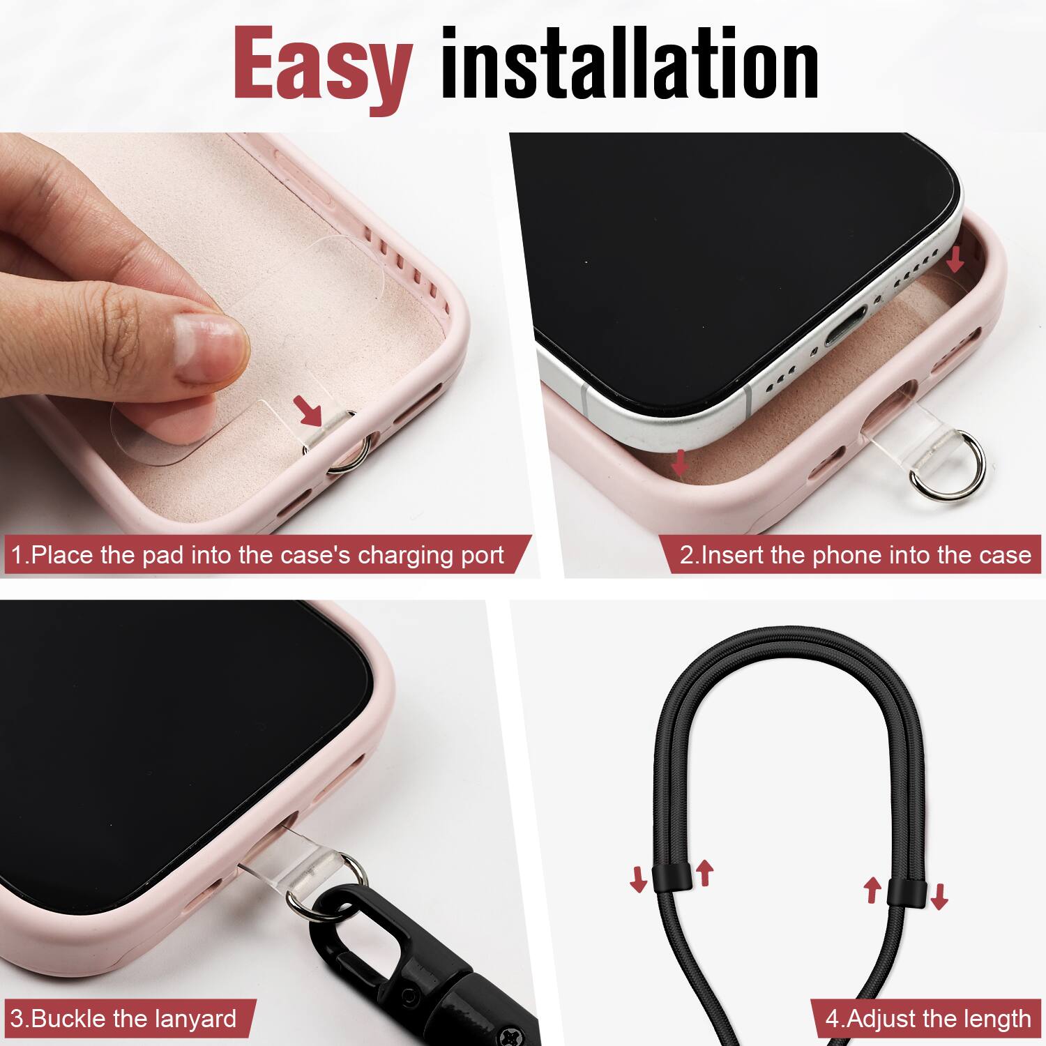Easy installation

1. Place the pad into the case's charging port
2. Insert the phone into the case
3. Buckle the lanyard
4. Adjust the length
