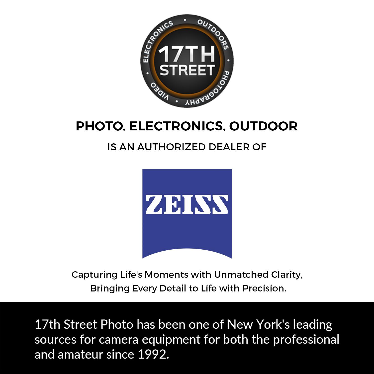 ELECTRONICS OUTDOORS 17TH STREET AIDEO PHOTOGRAPHY PHOTO. ELECTRONICS. OUTDOOR IS AN AUTHORIZED DEALER OF ZEISS Capturing Life's Moments with Unmatched Clarity, Bringing Every Detail to Life with Precision. 17th Street Photo has been one of New York's leading sources for camera equipment for both the professional and amateur since 1992.
