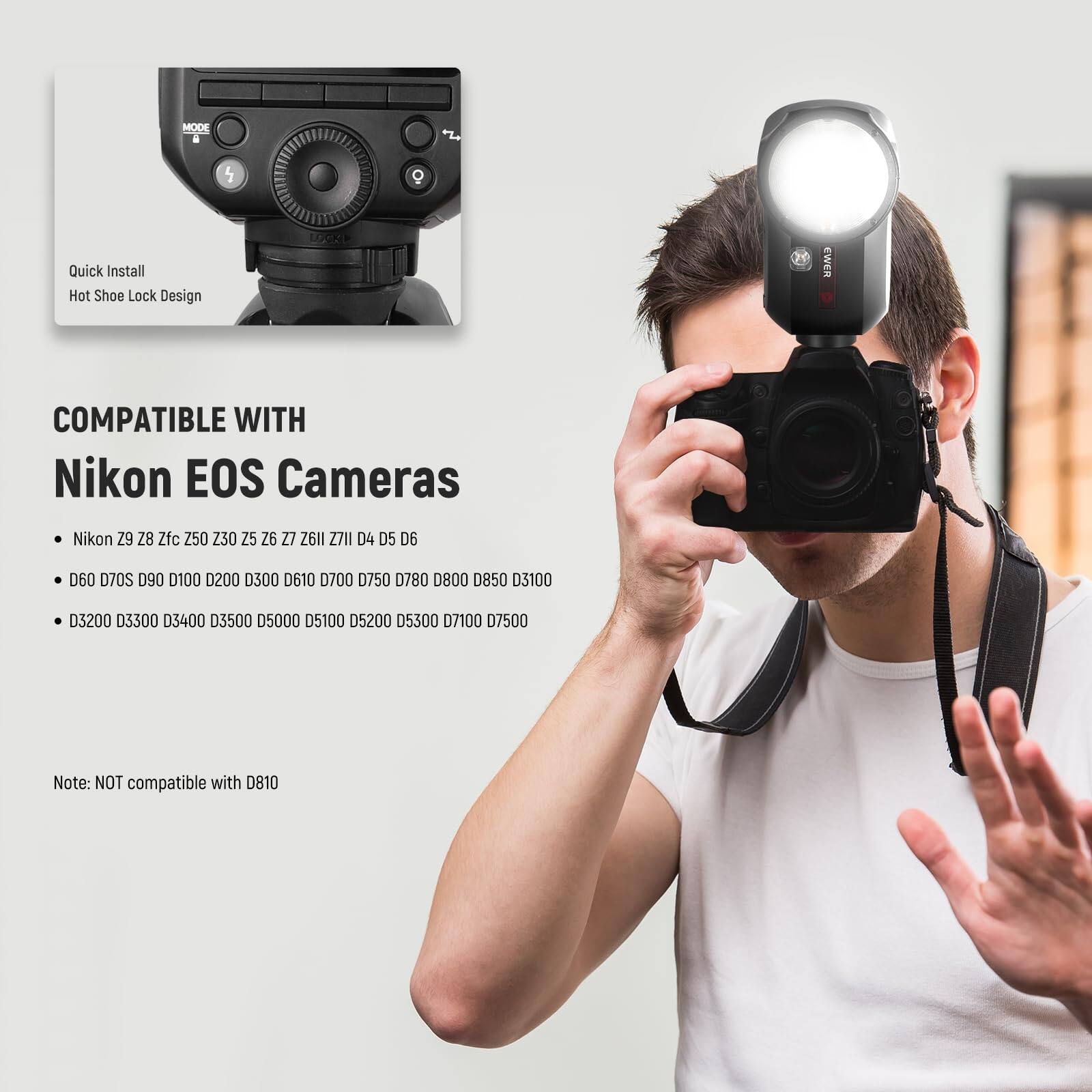 MODE . 5 O Quick Install Hot Shoe Lock Design COMPATIBLE WITH Nikon EOS Cameras Nikon Z9 Z8 Zfc Z50 Z30 Z25 Z26 Z27 Z26l1 Z7II D4 D5 D6 D60 D70S D90 D100 D200 D300 D610 D700 D780 D800 D850 D3100 D3200 D3300 D3400 D3500 D5000 D5100 D5200 D5300 D7100 D7500 Note: NOT compatible with D810