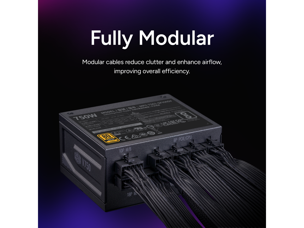 Fully Modular  
Modular cables reduce clutter and enhance airflow, improving overall efficiency.  

MPY750L-SFHAG  
MODEL: Semeray 750W  
8P PCIE/CPU  
10P M/B  
18P M  
V750