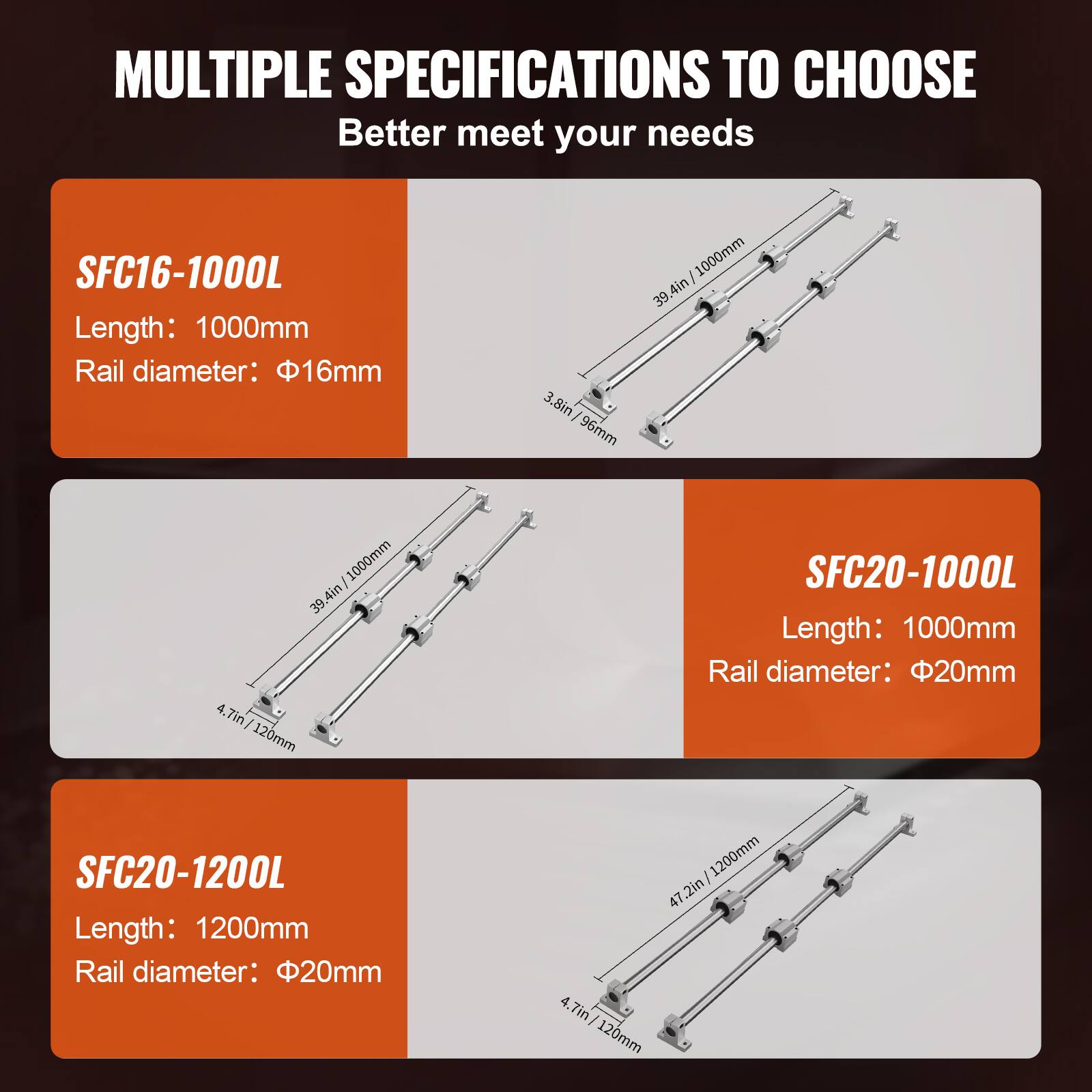 MULTIPLE SPECIFICATIONS TO CHOOSE  
Better meet your needs

SFC16-1000L  
Length: 1000mm  
Rail diameter: 16mm  
3.8in / 96mm  
39.4in / 1000mm  
4in / 120mm

SFC20-1000L  
Length: 1000mm  
Rail diameter: 20mm  
39.4in / 1000mm  
4.7in / 120mm

SFC20-1200L  
Length: 1200mm  
Rail diameter: 20mm  
47.2in / 1200mm  
4.7in / 120mm