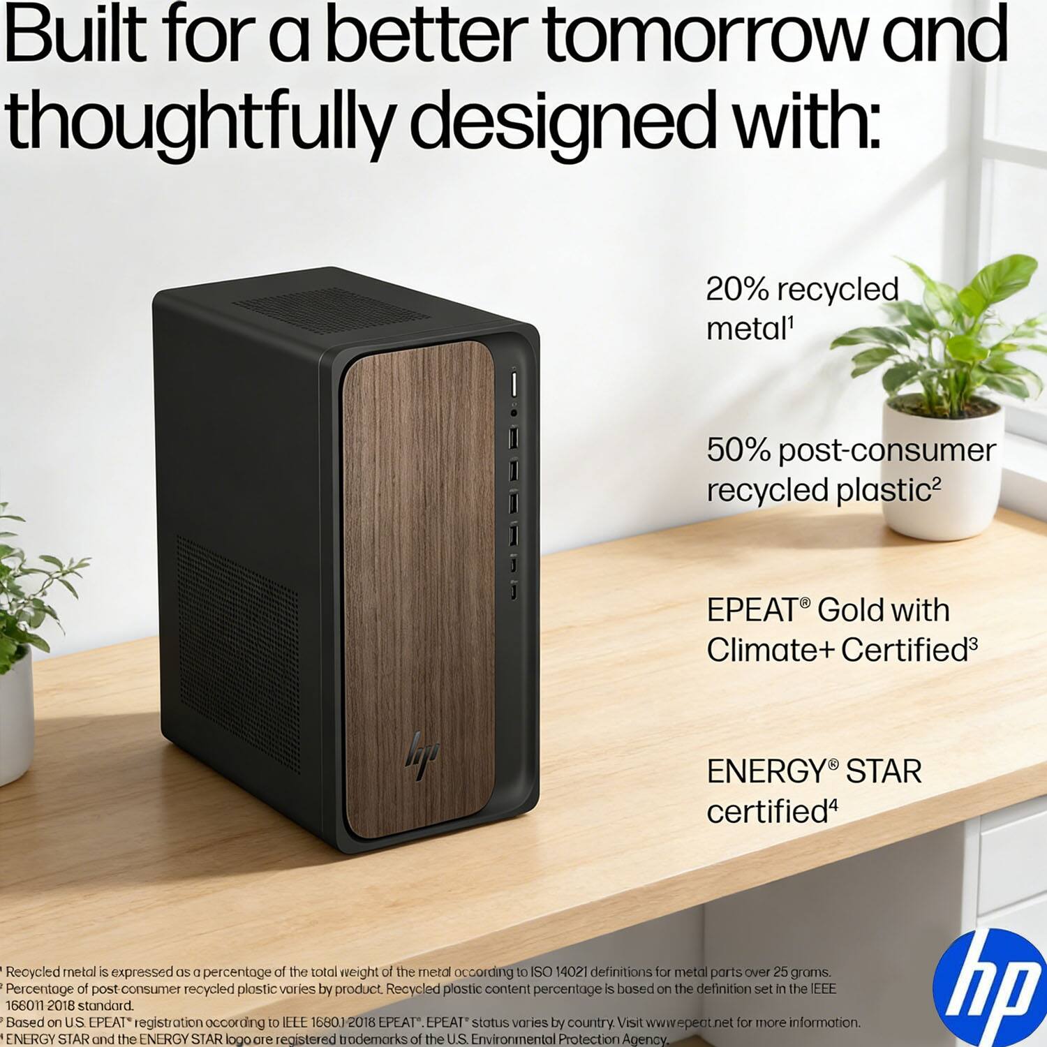 Built for a better tomorrow and thoughtfully designed with:

- 20% recycled metal¹
- 50% post-consumer recycled plastic²
- EPEAT® Gold with Climate+ Certified³
- ENERGY STAR certified⁴

¹ Recycled metal is expressed as a percentage of the total weight of the metal according to ISO 14021 definitions for metal parts over 25 grams.
² Percentage of post-consumer recycled plastic varies by product. Recycled plastic content percentage is based on the definition set in the IEEE 16801-2018 standard.
³ Based on U.S. EPEAT® registration according to IEEE 16801-2018. EPEAT® status varies by country. Visit www.epeat.net for more information.
⁴ ENERGY STAR and the ENERGY STAR logo are registered trademarks of the U.S. Environmental Protection Agency.