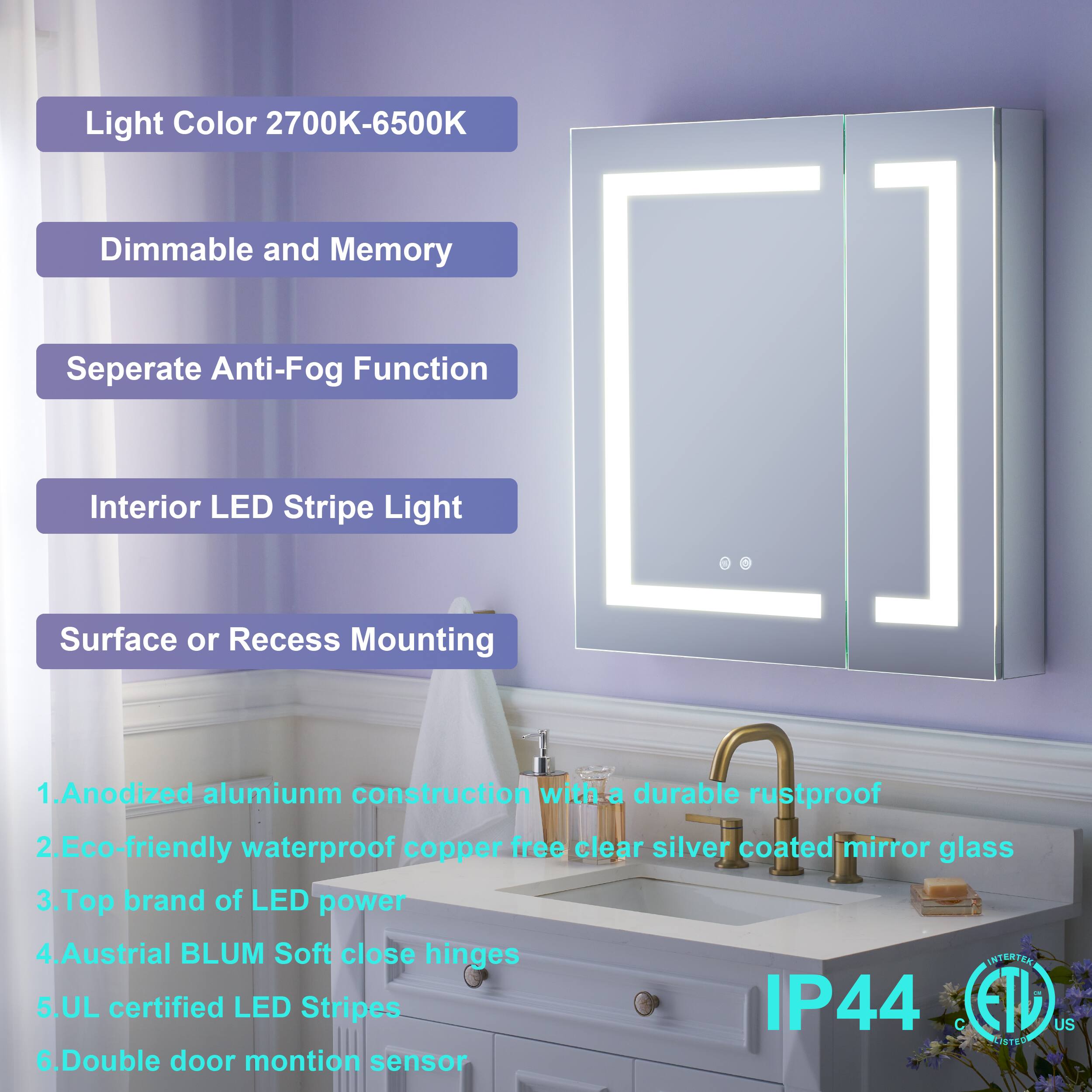 Light Color 2700K-6500K  
Dimmable and Memory  
Separate Anti-Fog Function  
Interior LED Stripe Light  
Surface or Recess Mounting  

1. Anodized aluminum construction with a durable rustproof  
2. Eco-friendly waterproof copper-free clear silver coated mirror glass  
3. Top brand of LED power  
4. Austrian BLUM Soft close hinges  
5. UL certified LED Stripes IP44  
6. Double door motion sensor