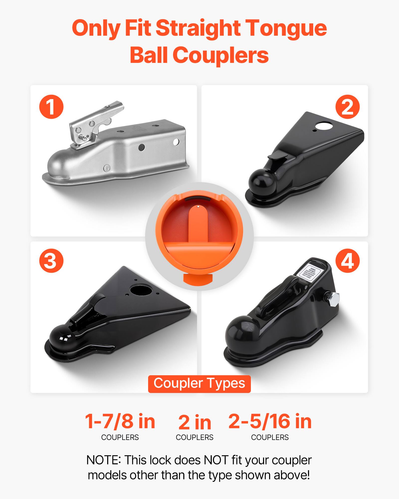 Only Fit Straight Tongue Ball Couplers

Coupler Types
1-7/8 in COUPLERS
2 in COUPLERS
2-5/16 in COUPLERS

NOTE: This lock does NOT fit your coupler models other than the type shown above!