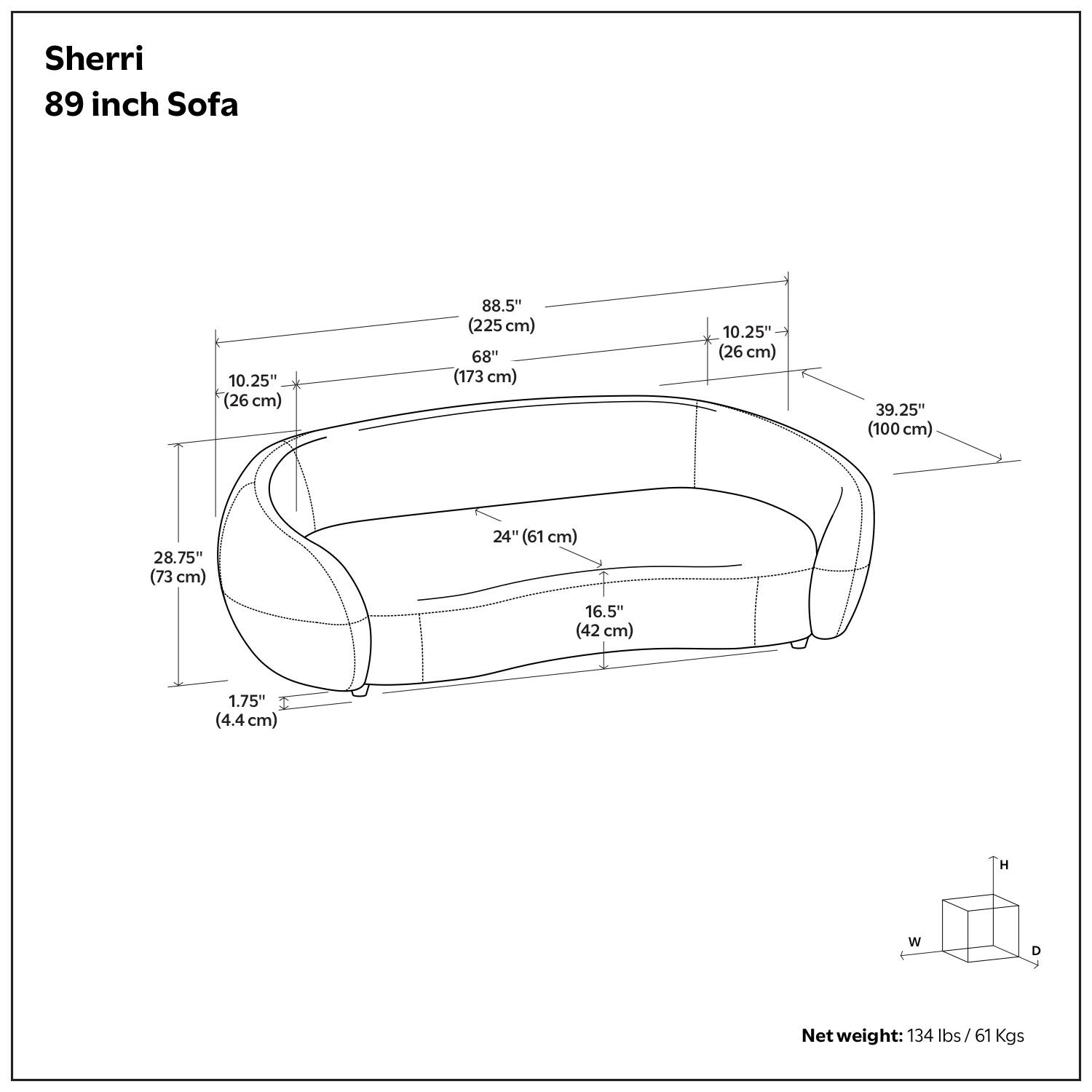 Sherri  
89 inch Sofa  

- Height (H): 39.25" (100 cm)  
- Width (W): 88.5" (225 cm)  
- Depth (D): 24" (61 cm)  
- Seat Height: 16.5" (42 cm)  
- Arm Height: 10.25" (26 cm)  
- Arm Depth: 28.75" (73 cm)  
- Back Height: 68" (173 cm)  
- Seat Depth: 10.25" (26 cm)  
- Leg Height: 1.75" (4.4 cm)  

Net weight: 134 lbs / 61 Kgs