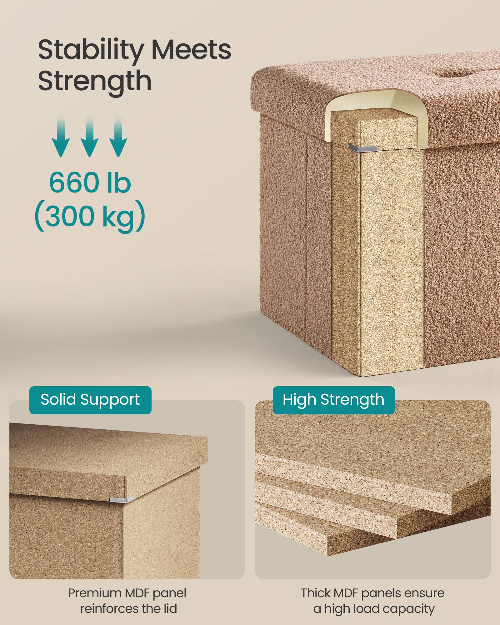 Stability Meets Strength

660 lb (300 kg)

Solid Support  
Premium MDF panel reinforces the lid

High Strength  
Thick MDF panels ensure a high load capacity