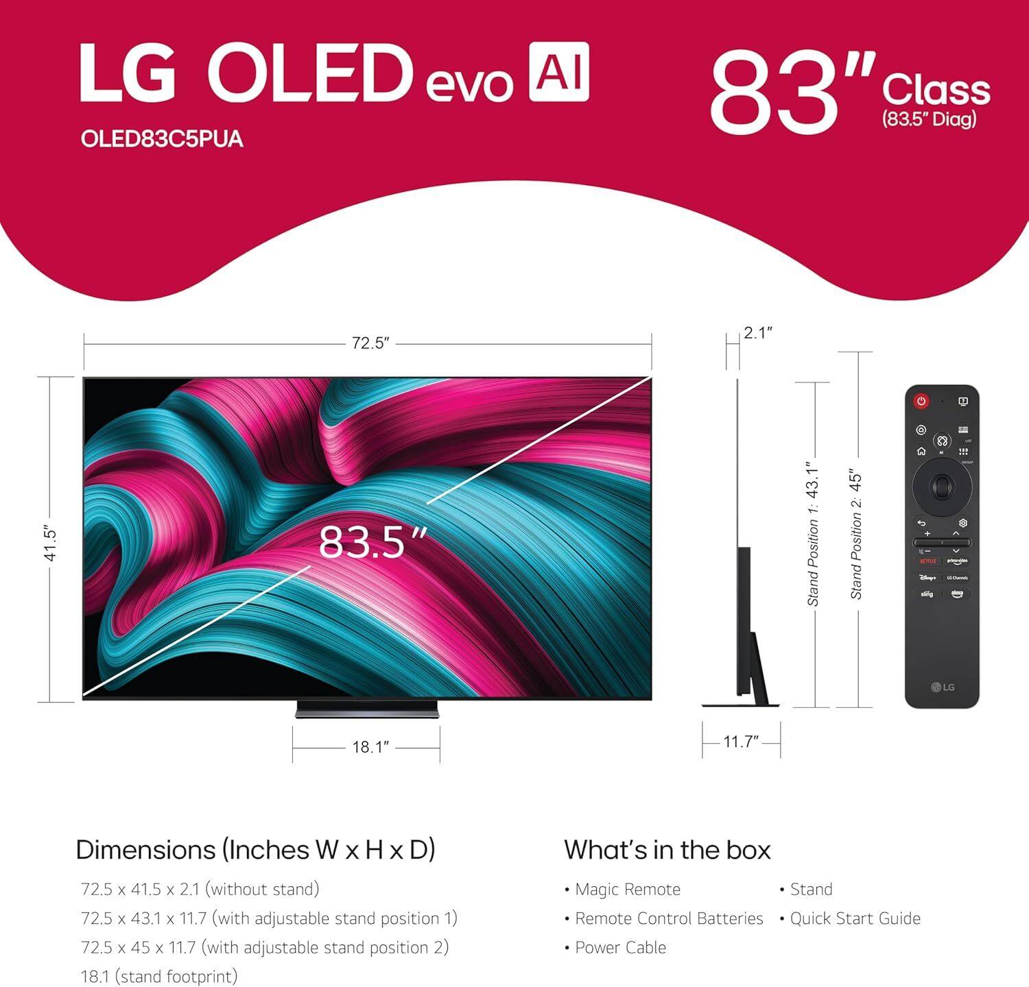 LG OLED evo AI  
OLED83C5PUA  

83" Class (83.5" Diag)  

Dimensions (Inches W x H x D)  
- 72.5 x 41.5 x 2.1 (without stand)  
- 72.5 x 43.1 x 11.7 (with adjustable stand position 1)  
- 72.5 x 45 x 11.7 (with adjustable stand position 2)  
- 18.1" (stand footprint)  

What's in the box  
- Magic Remote  
- Remote Control Batteries  
- Quick Start Guide  
- Power Cable  

Stand Position 1: 43.1"  
Stand Position 2: 45"  
Stand Footprint: 18.1"  
Height with Stand: 11.7"