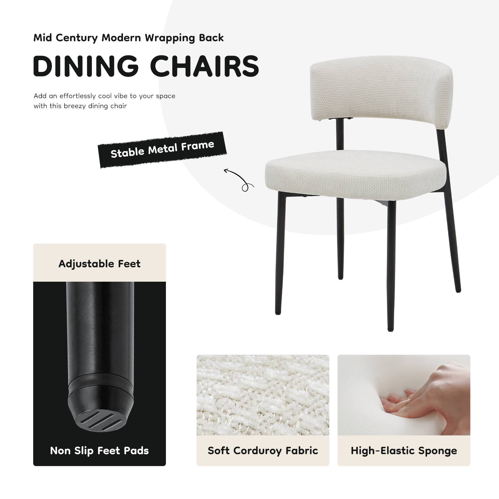 Mid Century Modern Wrapping Back  
DINING CHAIRS  

Add an effortlessly cool vibe to your space with this breezy dining chair  

- Stable Metal Frame  
- Adjustable Feet  
- Non Slip Feet Pads  
- Soft Corduroy Fabric  
- High-Elastic Sponge