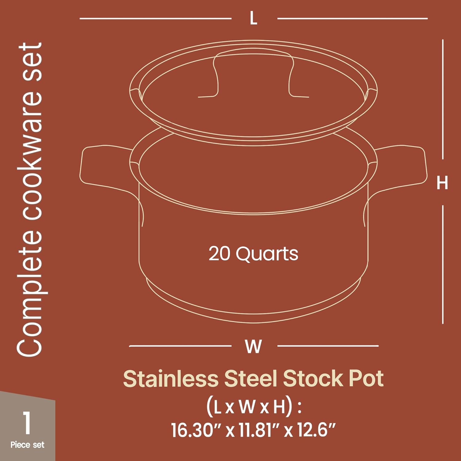 Complete cookware set

1 Piece set

Stainless Steel Stock Pot  
(L x W x H): 16.30" x 11.81" x 12.6"  
20 Quarts
